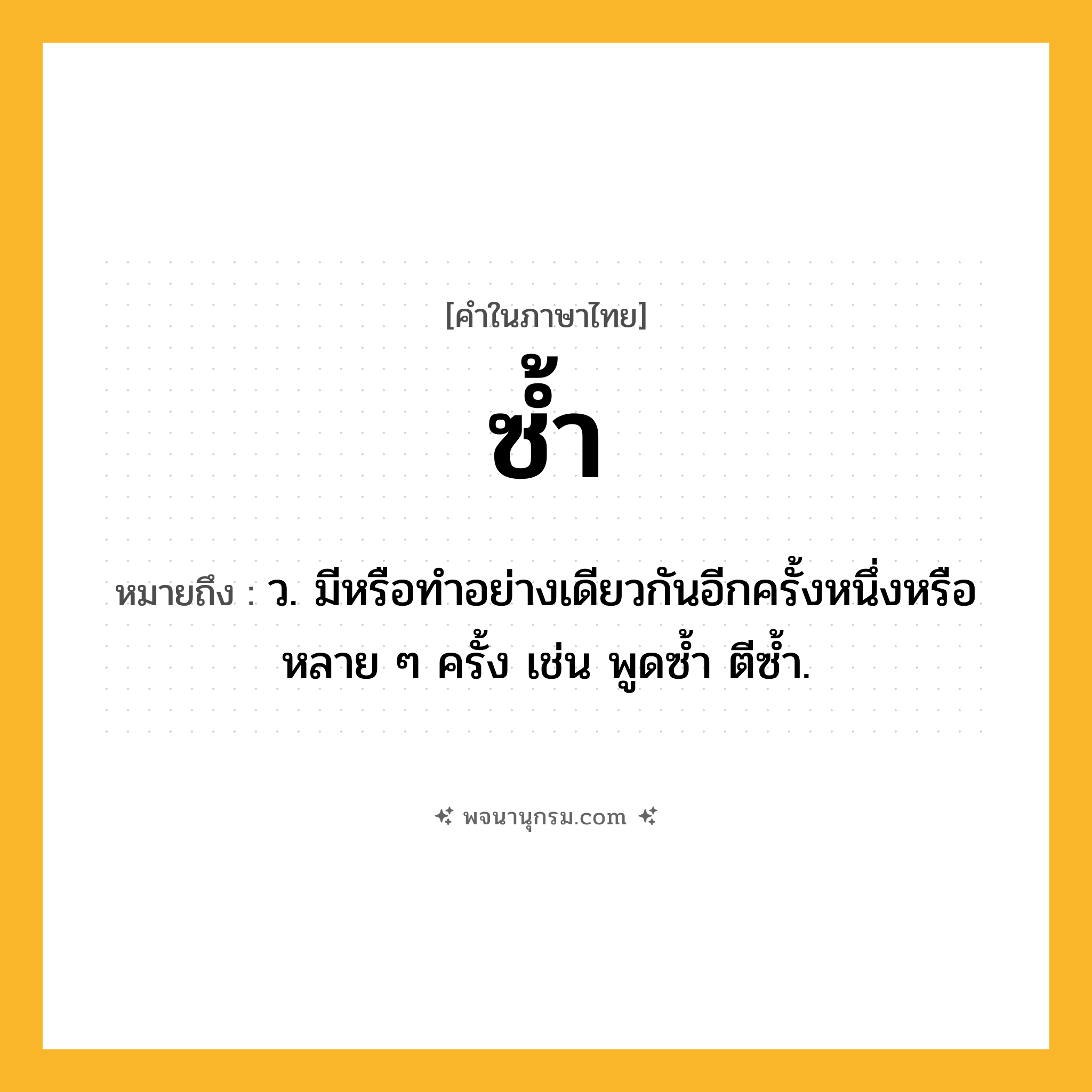 ซ้ำ ความหมาย หมายถึงอะไร?, คำในภาษาไทย ซ้ำ หมายถึง ว. มีหรือทําอย่างเดียวกันอีกครั้งหนึ่งหรือหลาย ๆ ครั้ง เช่น พูดซํ้า ตีซํ้า.
