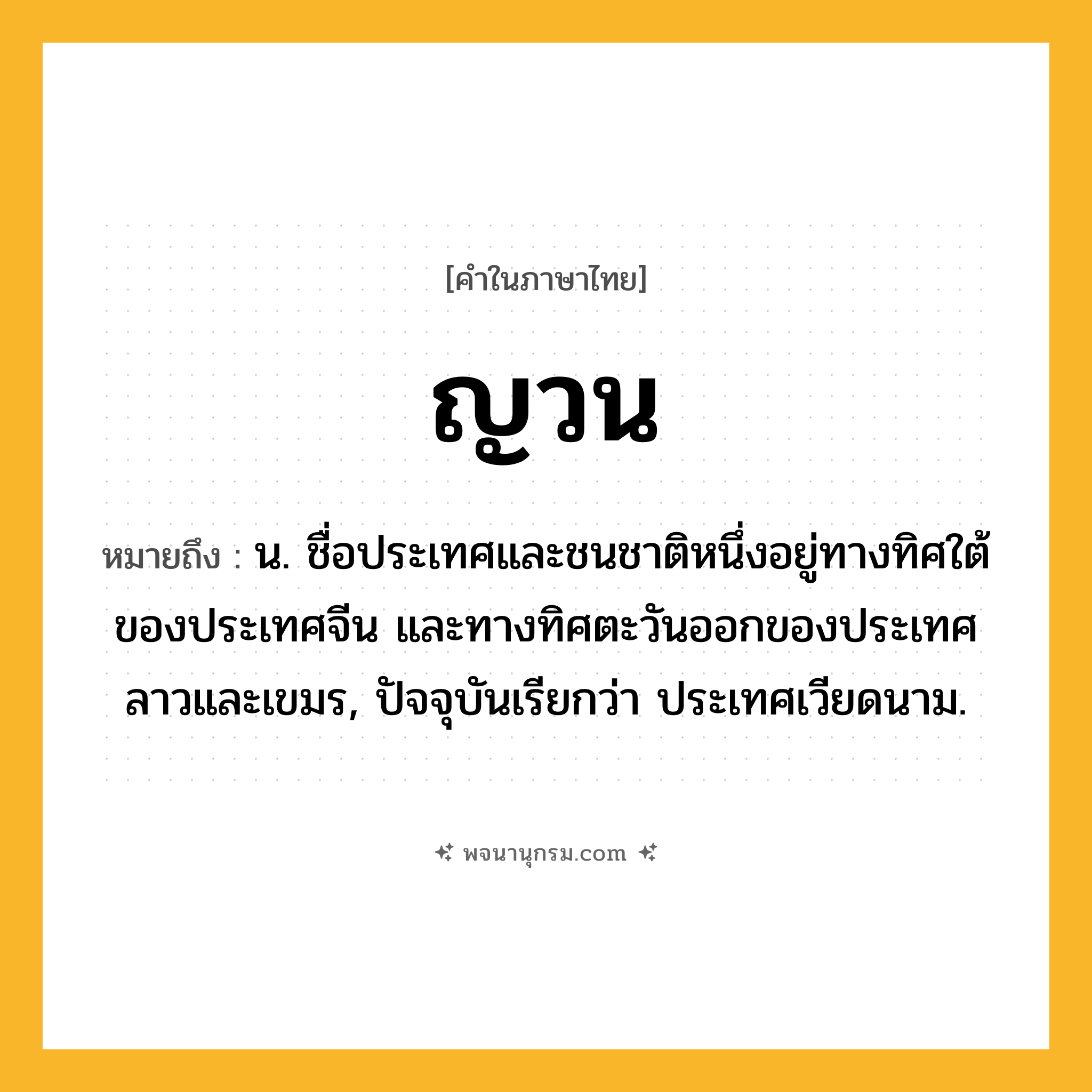 ญวน ความหมาย หมายถึงอะไร?, คำในภาษาไทย ญวน หมายถึง น. ชื่อประเทศและชนชาติหนึ่งอยู่ทางทิศใต้ของประเทศจีน และทางทิศตะวันออกของประเทศลาวและเขมร, ปัจจุบันเรียกว่า ประเทศเวียดนาม.