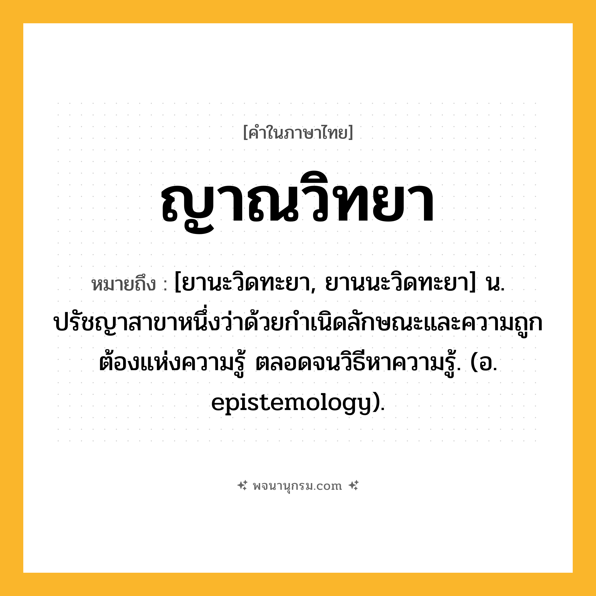 ญาณวิทยา ความหมาย หมายถึงอะไร?, คำในภาษาไทย ญาณวิทยา หมายถึง [ยานะวิดทะยา, ยานนะวิดทะยา] น. ปรัชญาสาขาหนึ่งว่าด้วยกําเนิดลักษณะและความถูกต้องแห่งความรู้ ตลอดจนวิธีหาความรู้. (อ. epistemology).