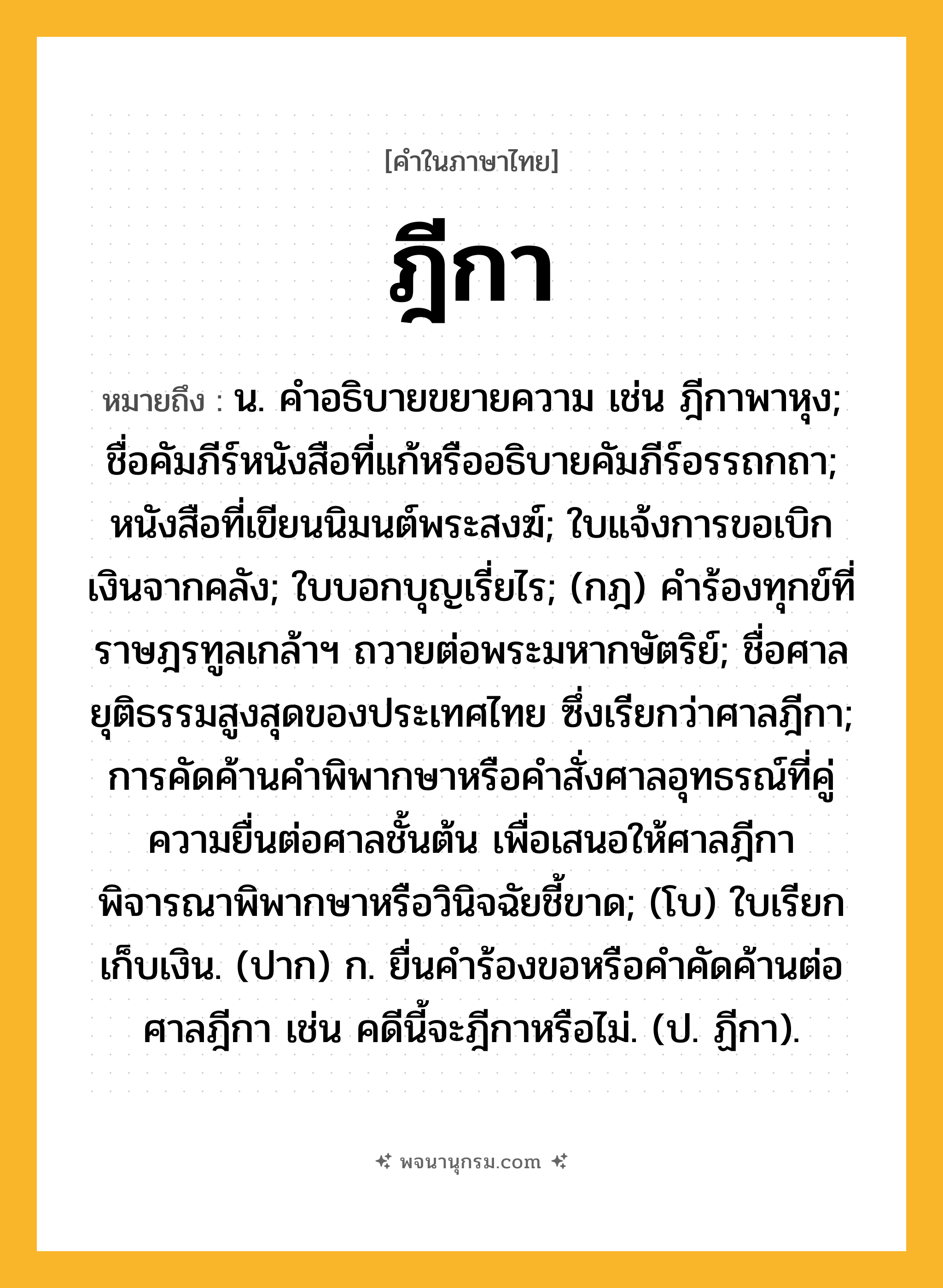 ฎีกา ความหมาย หมายถึงอะไร?, คำในภาษาไทย ฎีกา หมายถึง น. คําอธิบายขยายความ เช่น ฎีกาพาหุง; ชื่อคัมภีร์หนังสือที่แก้หรืออธิบายคัมภีร์อรรถกถา; หนังสือที่เขียนนิมนต์พระสงฆ์; ใบแจ้งการขอเบิกเงินจากคลัง; ใบบอกบุญเรี่ยไร; (กฎ) คําร้องทุกข์ที่ราษฎรทูลเกล้าฯ ถวายต่อพระมหากษัตริย์; ชื่อศาลยุติธรรมสูงสุดของประเทศไทย ซึ่งเรียกว่าศาลฎีกา; การคัดค้านคําพิพากษาหรือคําสั่งศาลอุทธรณ์ที่คู่ความยื่นต่อศาลชั้นต้น เพื่อเสนอให้ศาลฎีกาพิจารณาพิพากษาหรือวินิจฉัยชี้ขาด; (โบ) ใบเรียกเก็บเงิน. (ปาก) ก. ยื่นคําร้องขอหรือคําคัดค้านต่อศาลฎีกา เช่น คดีนี้จะฎีกาหรือไม่. (ป. ฏีกา).