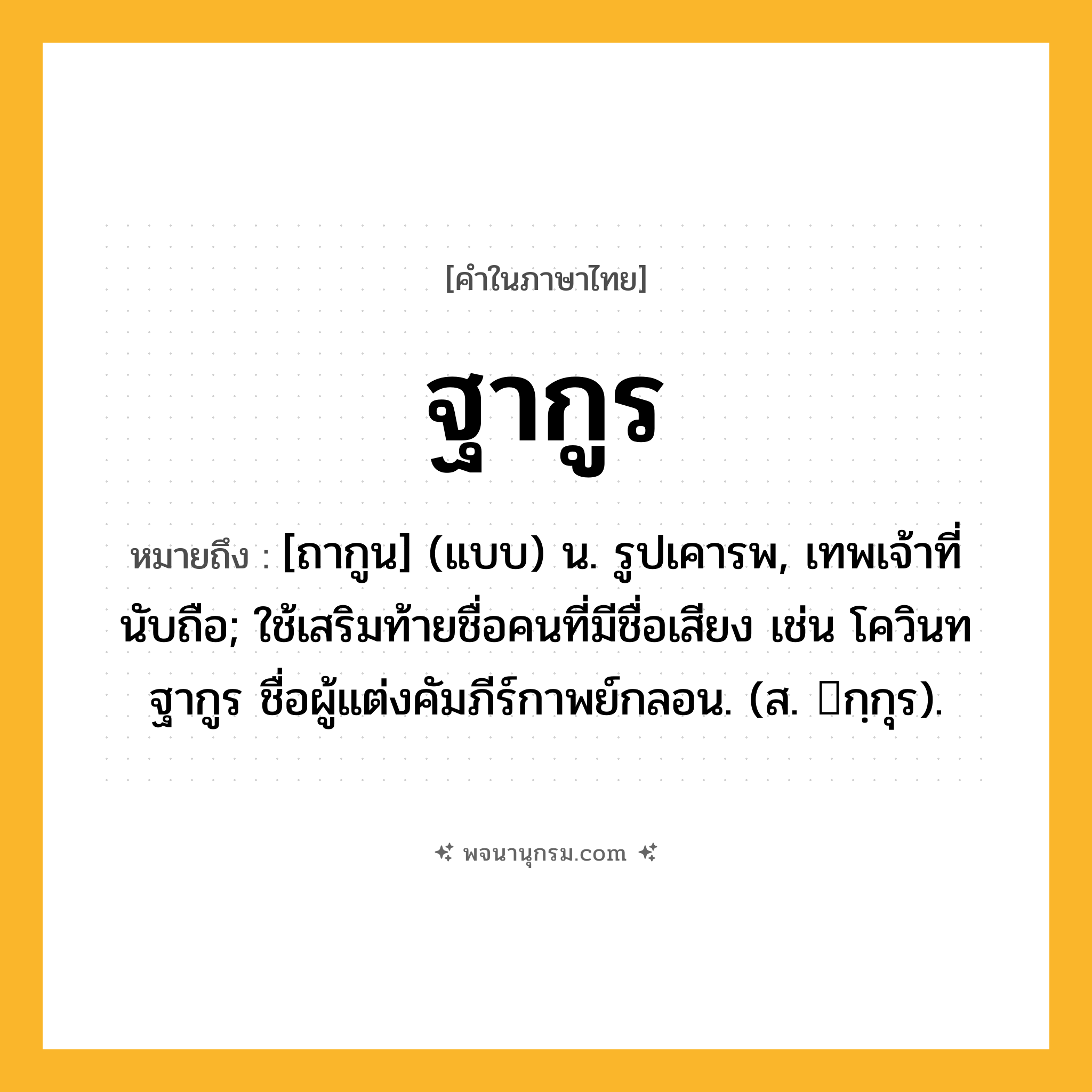 ฐากูร ความหมาย หมายถึงอะไร?, คำในภาษาไทย ฐากูร หมายถึง [ถากูน] (แบบ) น. รูปเคารพ, เทพเจ้าที่นับถือ; ใช้เสริมท้ายชื่อคนที่มีชื่อเสียง เช่น โควินทฐากูร ชื่อผู้แต่งคัมภีร์กาพย์กลอน. (ส. กฺกุร).