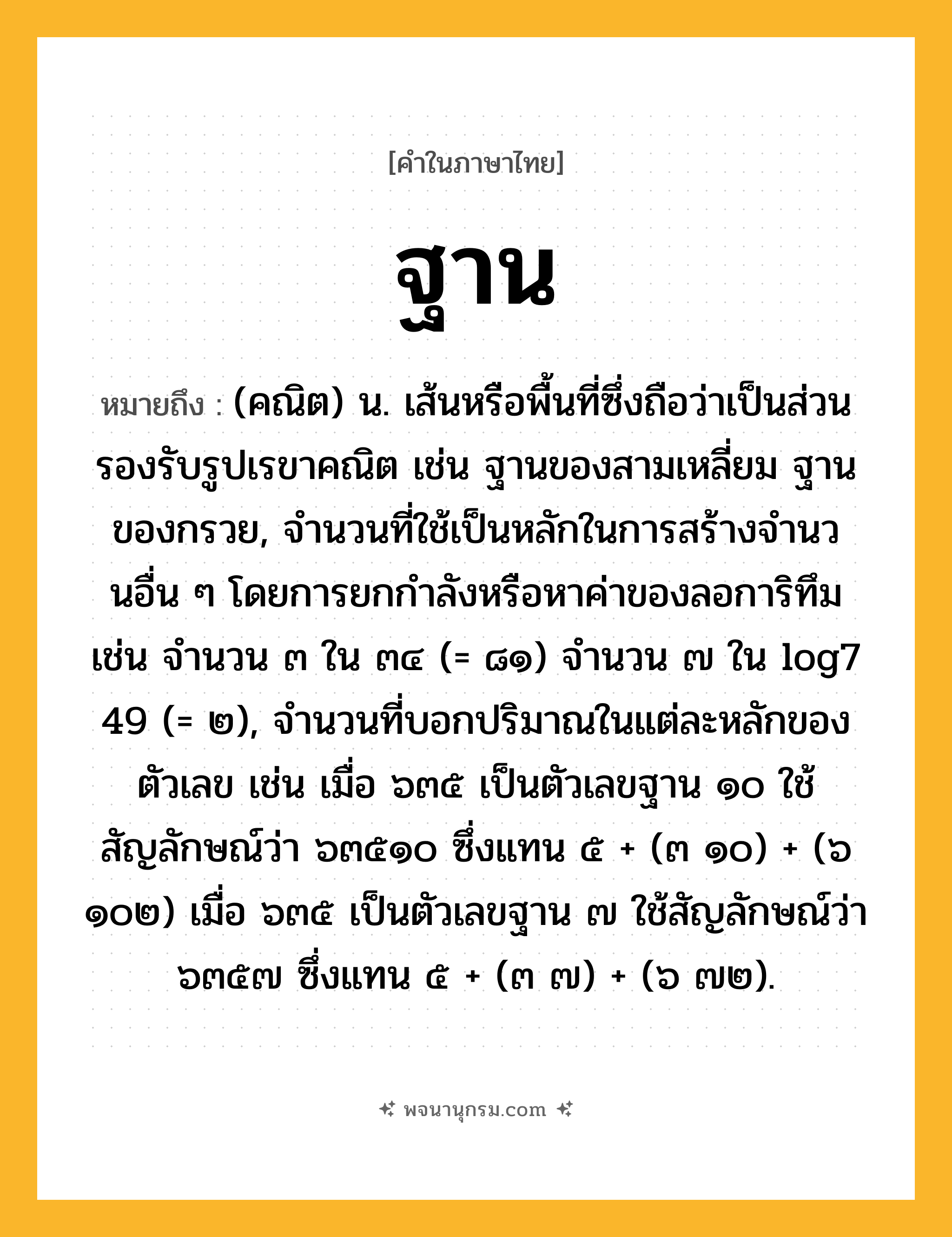 ฐาน ความหมาย หมายถึงอะไร?, คำในภาษาไทย ฐาน หมายถึง (คณิต) น. เส้นหรือพื้นที่ซึ่งถือว่าเป็นส่วนรองรับรูปเรขาคณิต เช่น ฐานของสามเหลี่ยม ฐานของกรวย, จํานวนที่ใช้เป็นหลักในการสร้างจํานวนอื่น ๆ โดยการยกกําลังหรือหาค่าของลอการิทึม เช่น จํานวน ๓ ใน ๓๔ (= ๘๑) จํานวน ๗ ใน log7 49 (= ๒), จํานวนที่บอกปริมาณในแต่ละหลักของตัวเลข เช่น เมื่อ ๖๓๕ เป็นตัวเลขฐาน ๑๐ ใช้สัญลักษณ์ว่า ๖๓๕๑๐ ซึ่งแทน ๕ + (๓ ๑๐) + (๖ ๑๐๒) เมื่อ ๖๓๕ เป็นตัวเลขฐาน ๗ ใช้สัญลักษณ์ว่า ๖๓๕๗ ซึ่งแทน ๕ + (๓ ๗) + (๖ ๗๒).