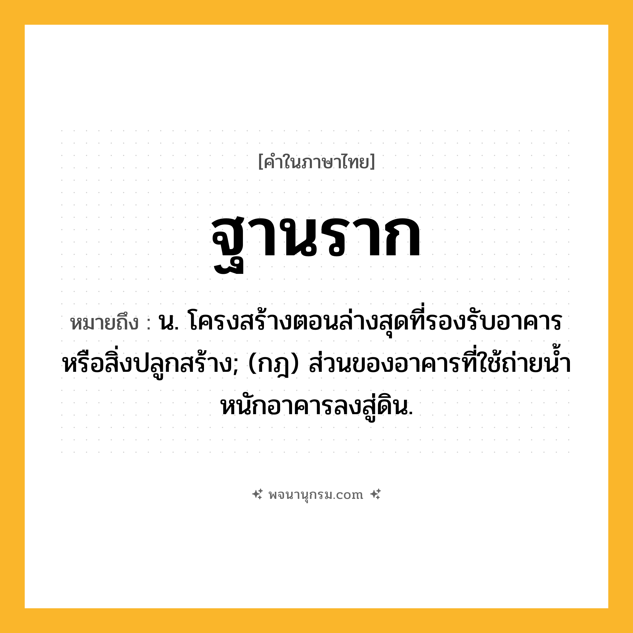 ฐานราก ความหมาย หมายถึงอะไร?, คำในภาษาไทย ฐานราก หมายถึง น. โครงสร้างตอนล่างสุดที่รองรับอาคารหรือสิ่งปลูกสร้าง; (กฎ) ส่วนของอาคารที่ใช้ถ่ายนํ้าหนักอาคารลงสู่ดิน.