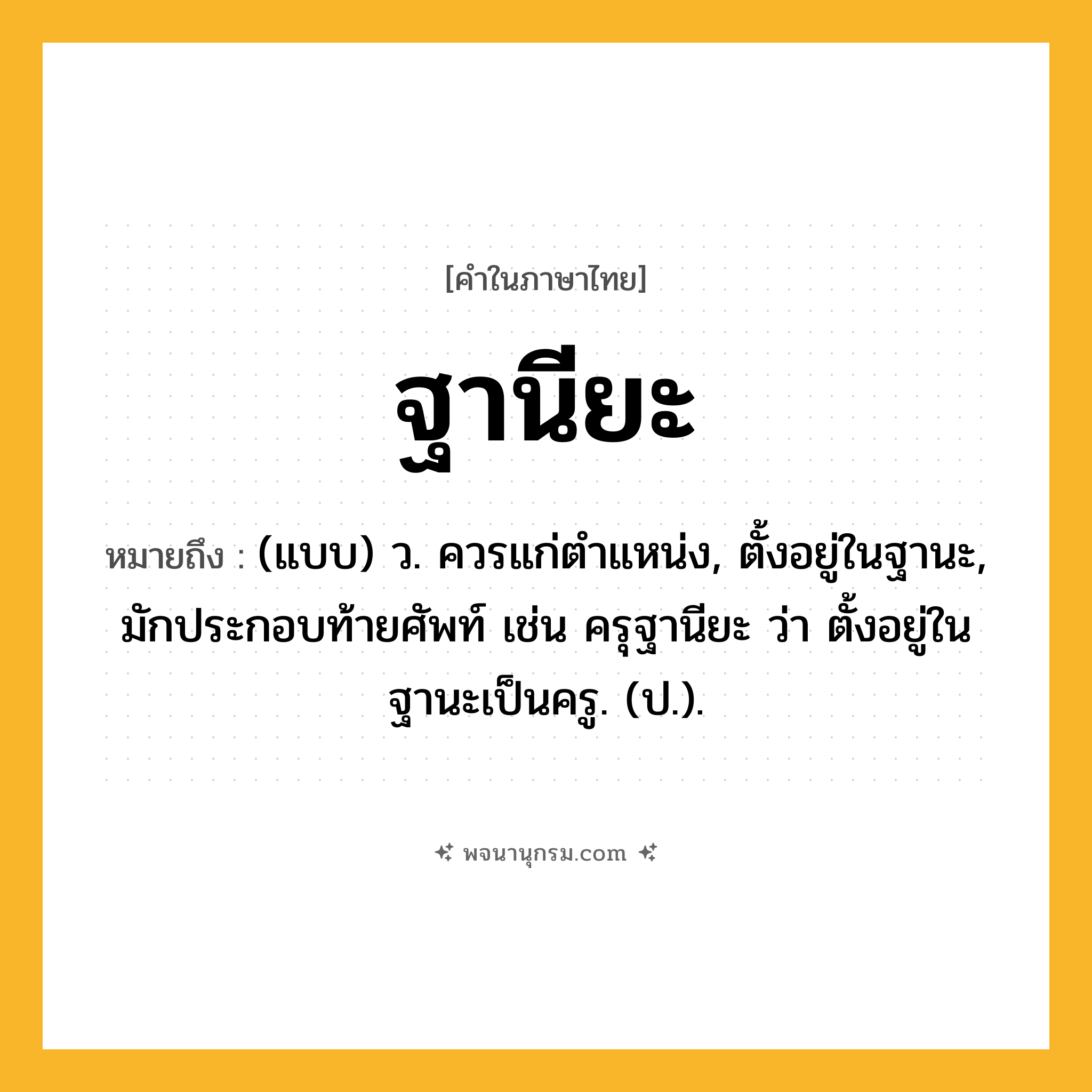 ฐานียะ ความหมาย หมายถึงอะไร?, คำในภาษาไทย ฐานียะ หมายถึง (แบบ) ว. ควรแก่ตําแหน่ง, ตั้งอยู่ในฐานะ, มักประกอบท้ายศัพท์ เช่น ครุฐานียะ ว่า ตั้งอยู่ในฐานะเป็นครู. (ป.).