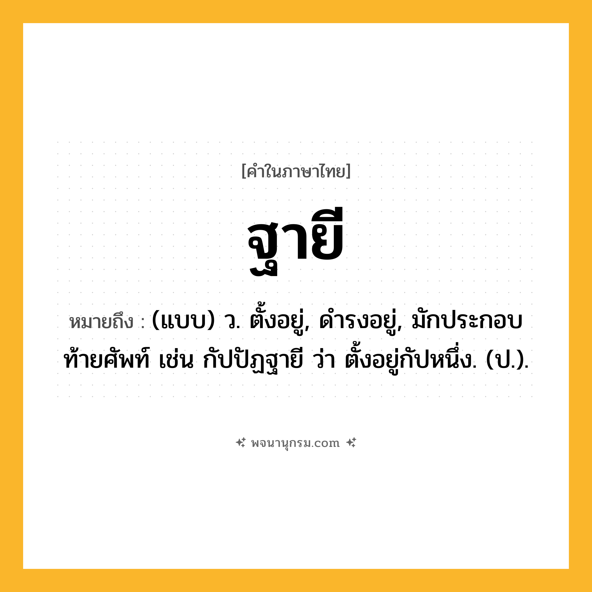 ฐายี ความหมาย หมายถึงอะไร?, คำในภาษาไทย ฐายี หมายถึง (แบบ) ว. ตั้งอยู่, ดํารงอยู่, มักประกอบท้ายศัพท์ เช่น กัปปัฏฐายี ว่า ตั้งอยู่กัปหนึ่ง. (ป.).