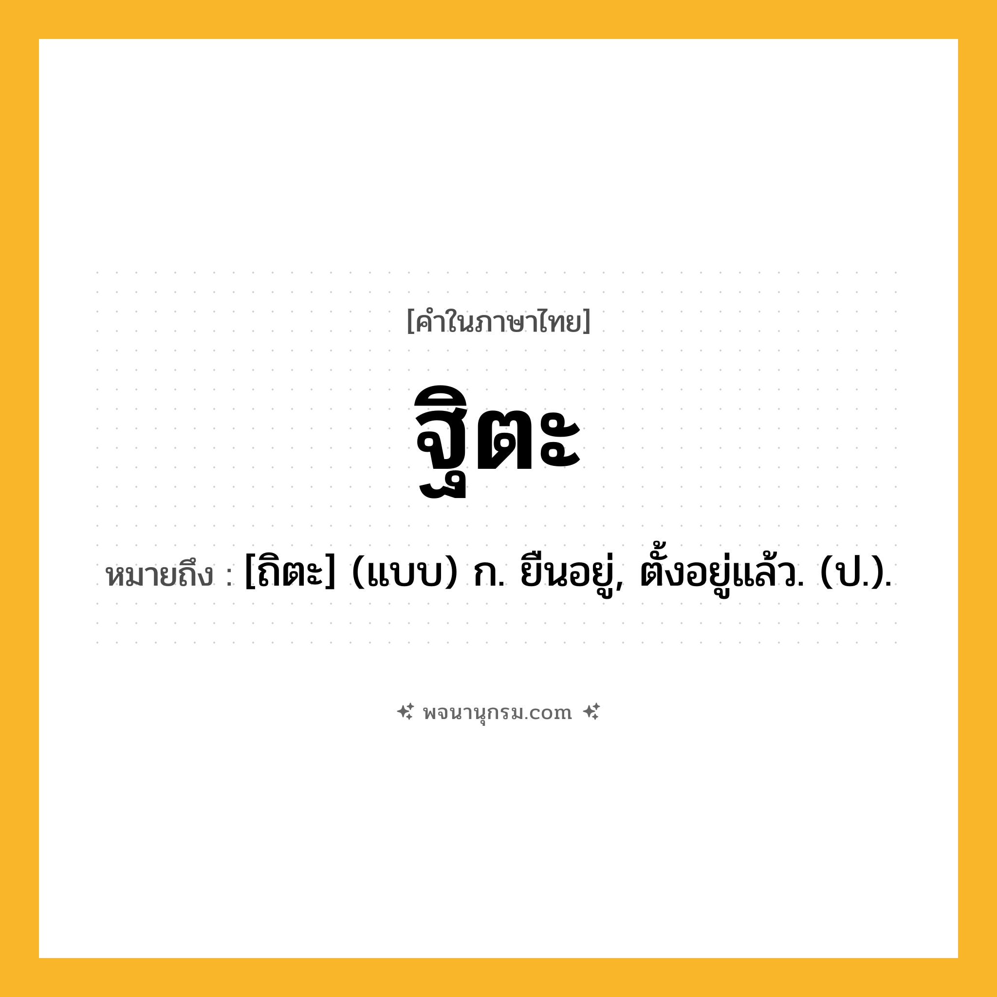 ฐิตะ ความหมาย หมายถึงอะไร?, คำในภาษาไทย ฐิตะ หมายถึง [ถิตะ] (แบบ) ก. ยืนอยู่, ตั้งอยู่แล้ว. (ป.).