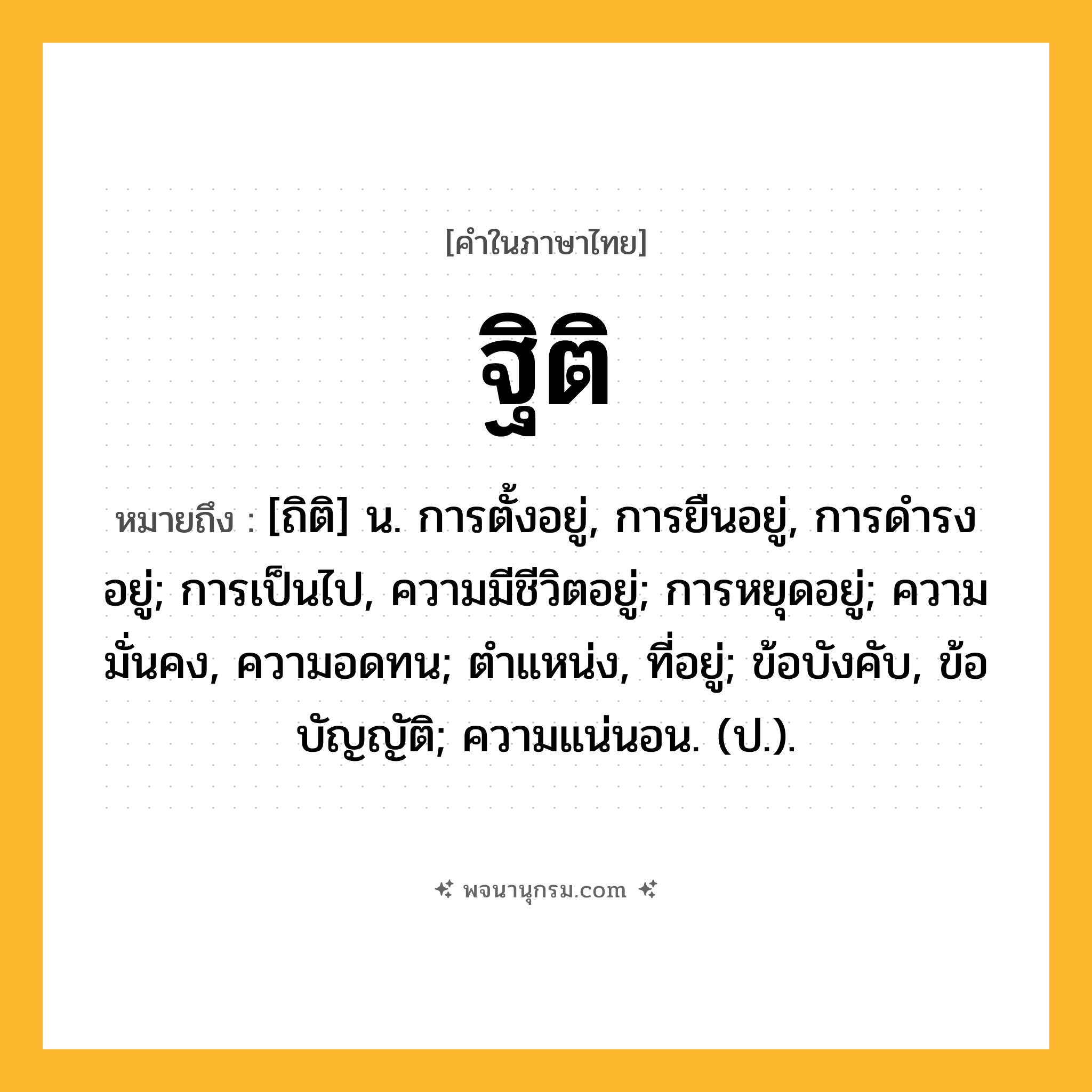 ฐิติ ความหมาย หมายถึงอะไร?, คำในภาษาไทย ฐิติ หมายถึง [ถิติ] น. การตั้งอยู่, การยืนอยู่, การดํารงอยู่; การเป็นไป, ความมีชีวิตอยู่; การหยุดอยู่; ความมั่นคง, ความอดทน; ตำแหน่ง, ที่อยู่; ข้อบังคับ, ข้อบัญญัติ; ความแน่นอน. (ป.).