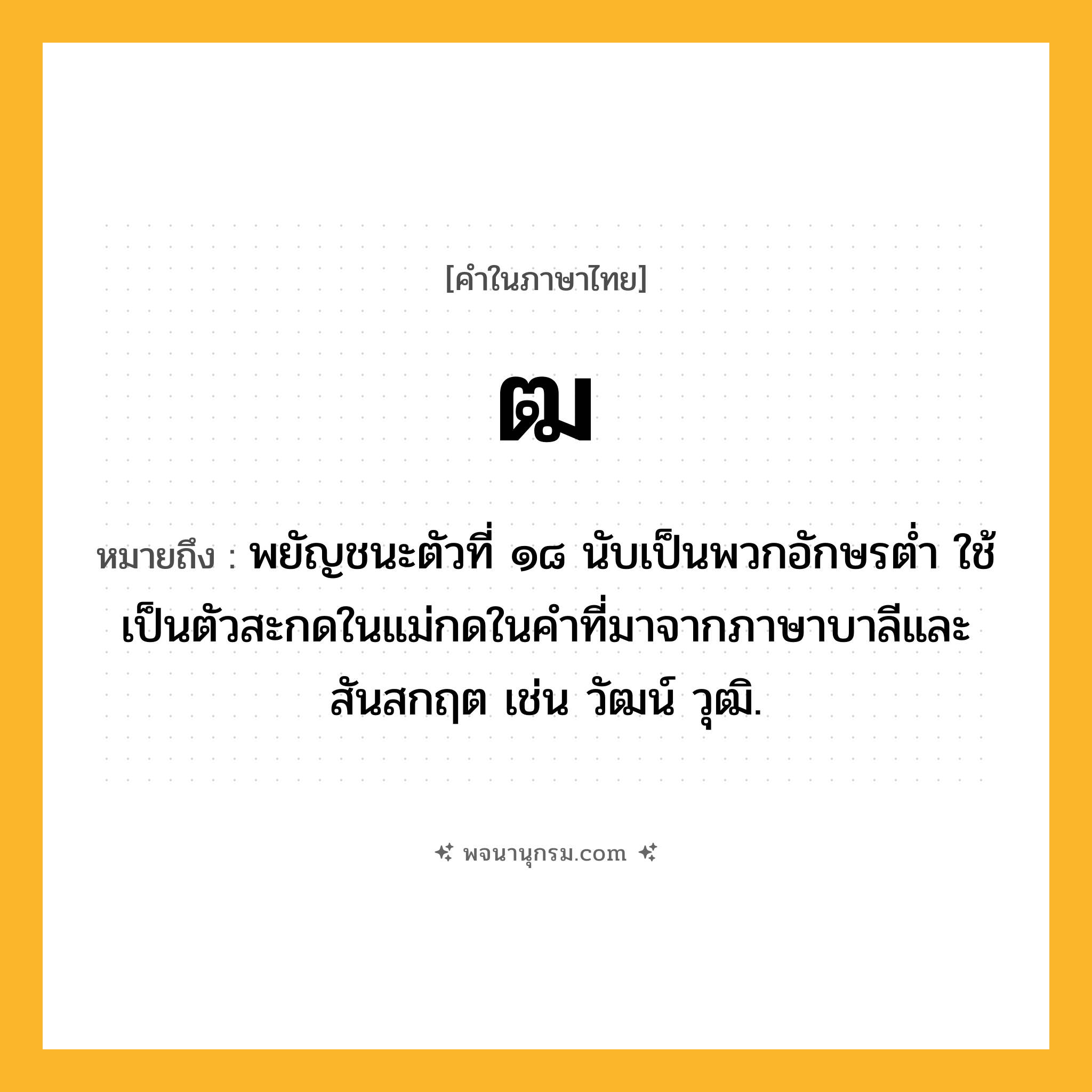 ฒ ความหมาย หมายถึงอะไร?, คำในภาษาไทย ฒ หมายถึง พยัญชนะตัวที่ ๑๘ นับเป็นพวกอักษรตํ่า ใช้เป็นตัวสะกดในแม่กดในคําที่มาจากภาษาบาลีและสันสกฤต เช่น วัฒน์ วุฒิ.