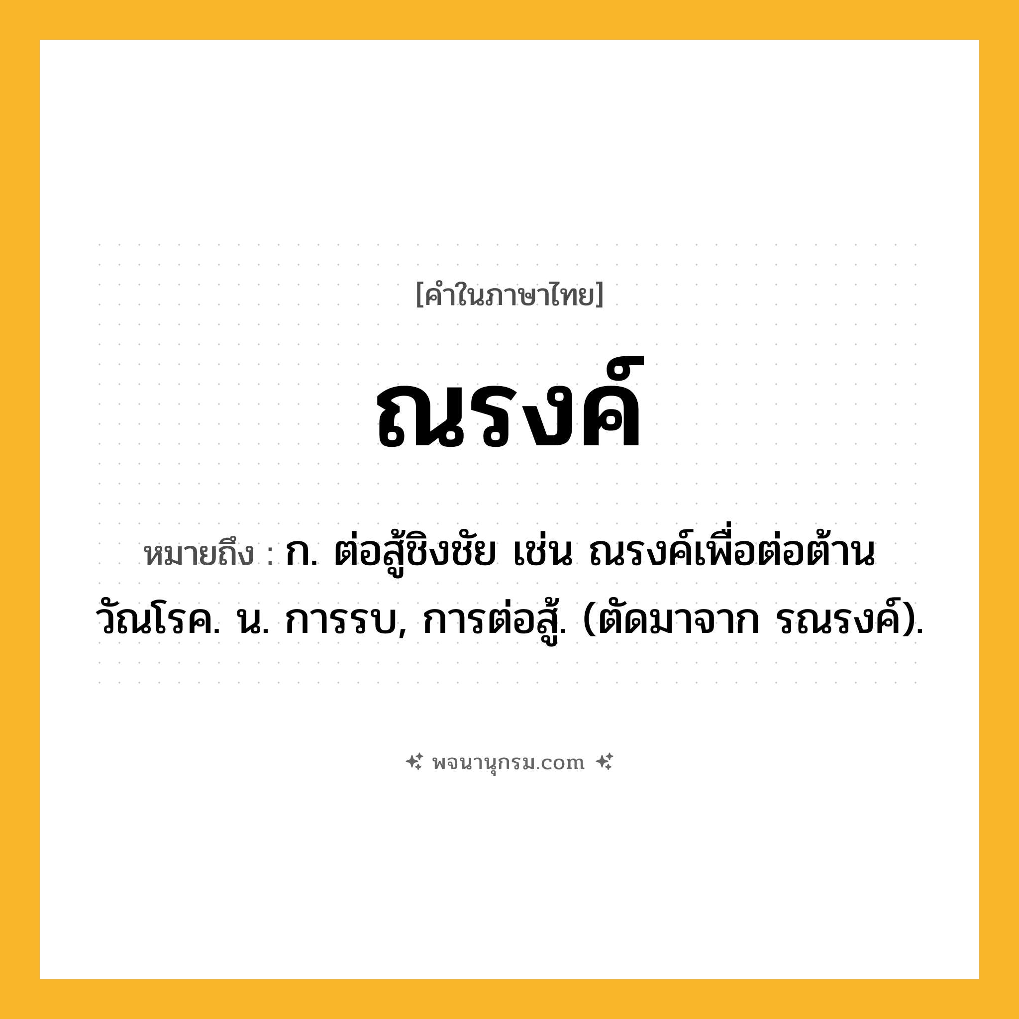ณรงค์ ความหมาย หมายถึงอะไร?, คำในภาษาไทย ณรงค์ หมายถึง ก. ต่อสู้ชิงชัย เช่น ณรงค์เพื่อต่อต้านวัณโรค. น. การรบ, การต่อสู้. (ตัดมาจาก รณรงค์).