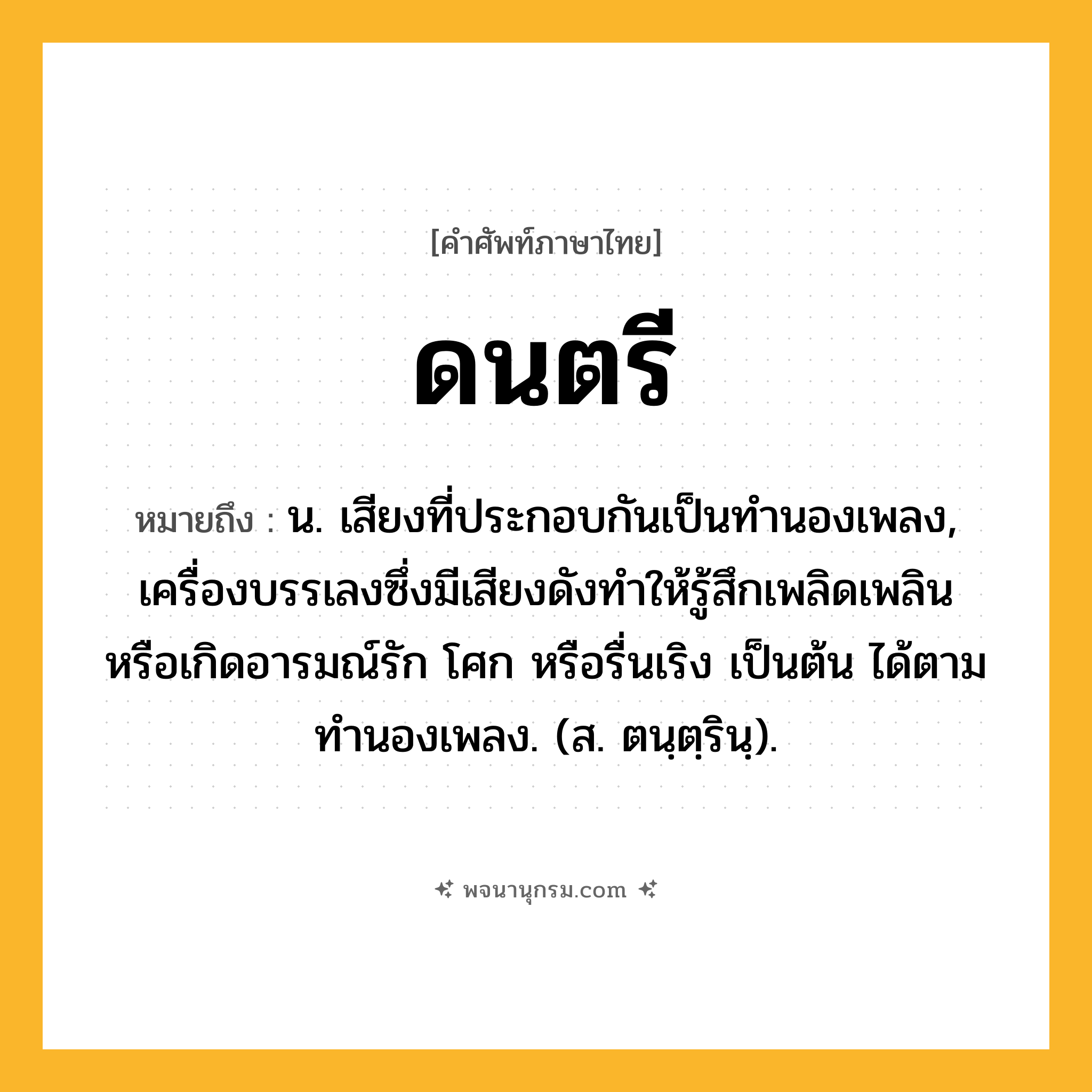 ดนตรี ความหมาย หมายถึงอะไร?, คำในภาษาไทย ดนตรี หมายถึง น. เสียงที่ประกอบกันเป็นทํานองเพลง, เครื่องบรรเลงซึ่งมีเสียงดังทําให้รู้สึกเพลิดเพลิน หรือเกิดอารมณ์รัก โศก หรือรื่นเริง เป็นต้น ได้ตามทํานองเพลง. (ส. ตนฺตฺรินฺ).