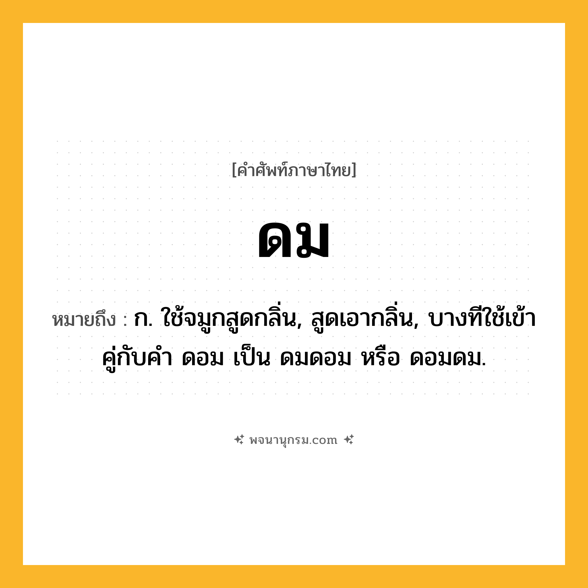 ดม ความหมาย หมายถึงอะไร?, คำในภาษาไทย ดม หมายถึง ก. ใช้จมูกสูดกลิ่น, สูดเอากลิ่น, บางทีใช้เข้าคู่กับคำ ดอม เป็น ดมดอม หรือ ดอมดม.