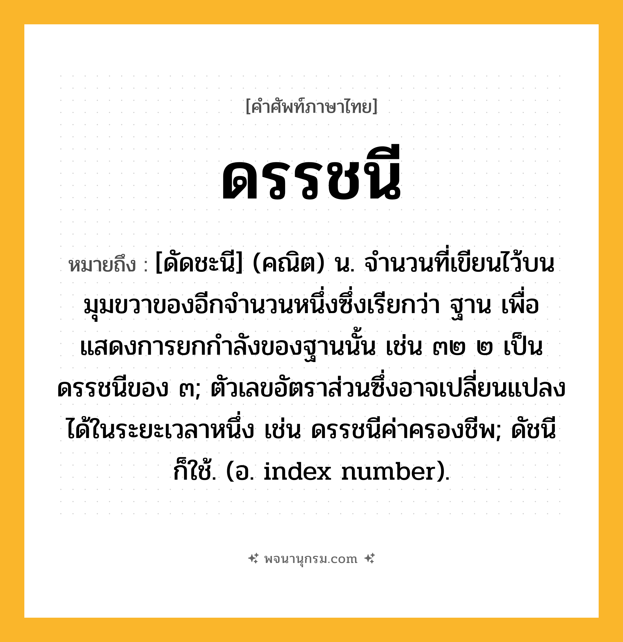 ดรรชนี ความหมาย หมายถึงอะไร?, คำในภาษาไทย ดรรชนี หมายถึง [ดัดชะนี] (คณิต) น. จํานวนที่เขียนไว้บนมุมขวาของอีกจํานวนหนึ่งซึ่งเรียกว่า ฐาน เพื่อแสดงการยกกําลังของฐานนั้น เช่น ๓๒ ๒ เป็นดรรชนีของ ๓; ตัวเลขอัตราส่วนซึ่งอาจเปลี่ยนแปลงได้ในระยะเวลาหนึ่ง เช่น ดรรชนีค่าครองชีพ; ดัชนี ก็ใช้. (อ. index number).