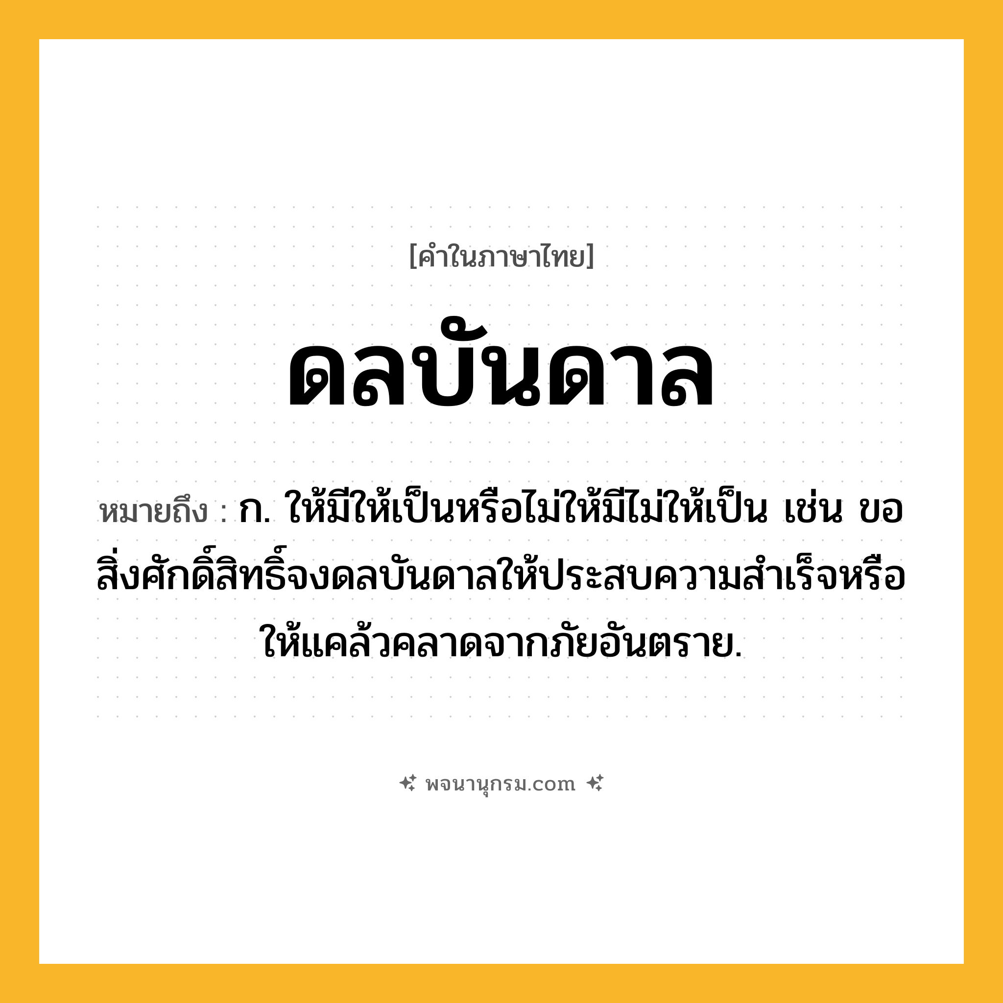 ดลบันดาล ความหมาย หมายถึงอะไร?, คำในภาษาไทย ดลบันดาล หมายถึง ก. ให้มีให้เป็นหรือไม่ให้มีไม่ให้เป็น เช่น ขอสิ่งศักดิ์สิทธิ์จงดลบันดาลให้ประสบความสําเร็จหรือให้แคล้วคลาดจากภัยอันตราย.