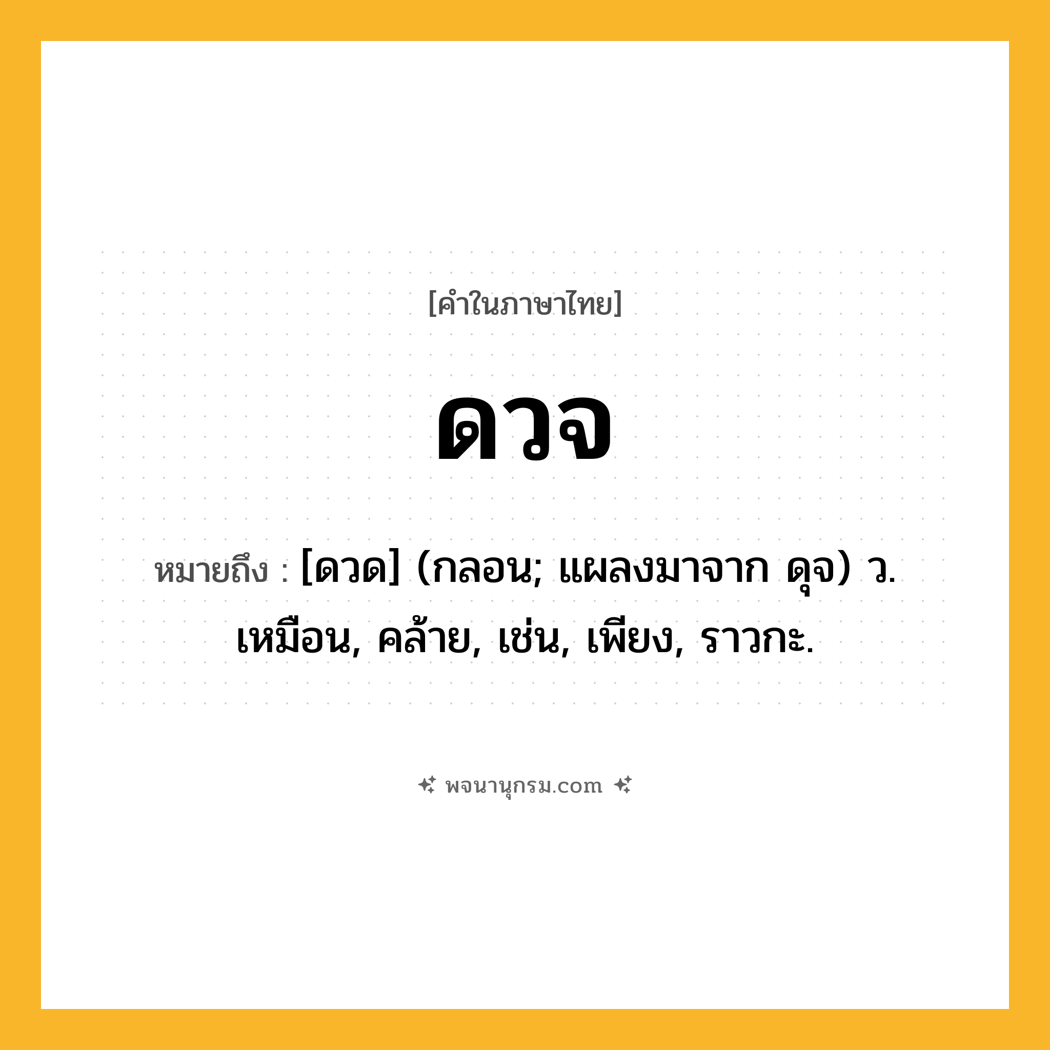 ดวจ ความหมาย หมายถึงอะไร?, คำในภาษาไทย ดวจ หมายถึง [ดวด] (กลอน; แผลงมาจาก ดุจ) ว. เหมือน, คล้าย, เช่น, เพียง, ราวกะ.