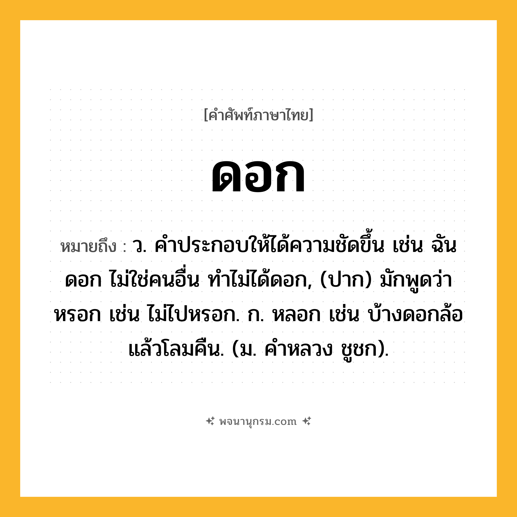 ดอก ความหมาย หมายถึงอะไร?, คำในภาษาไทย ดอก หมายถึง ว. คําประกอบให้ได้ความชัดขึ้น เช่น ฉันดอก ไม่ใช่คนอื่น ทําไม่ได้ดอก, (ปาก) มักพูดว่า หรอก เช่น ไม่ไปหรอก. ก. หลอก เช่น บ้างดอกล้อแล้วโลมคืน. (ม. คําหลวง ชูชก).