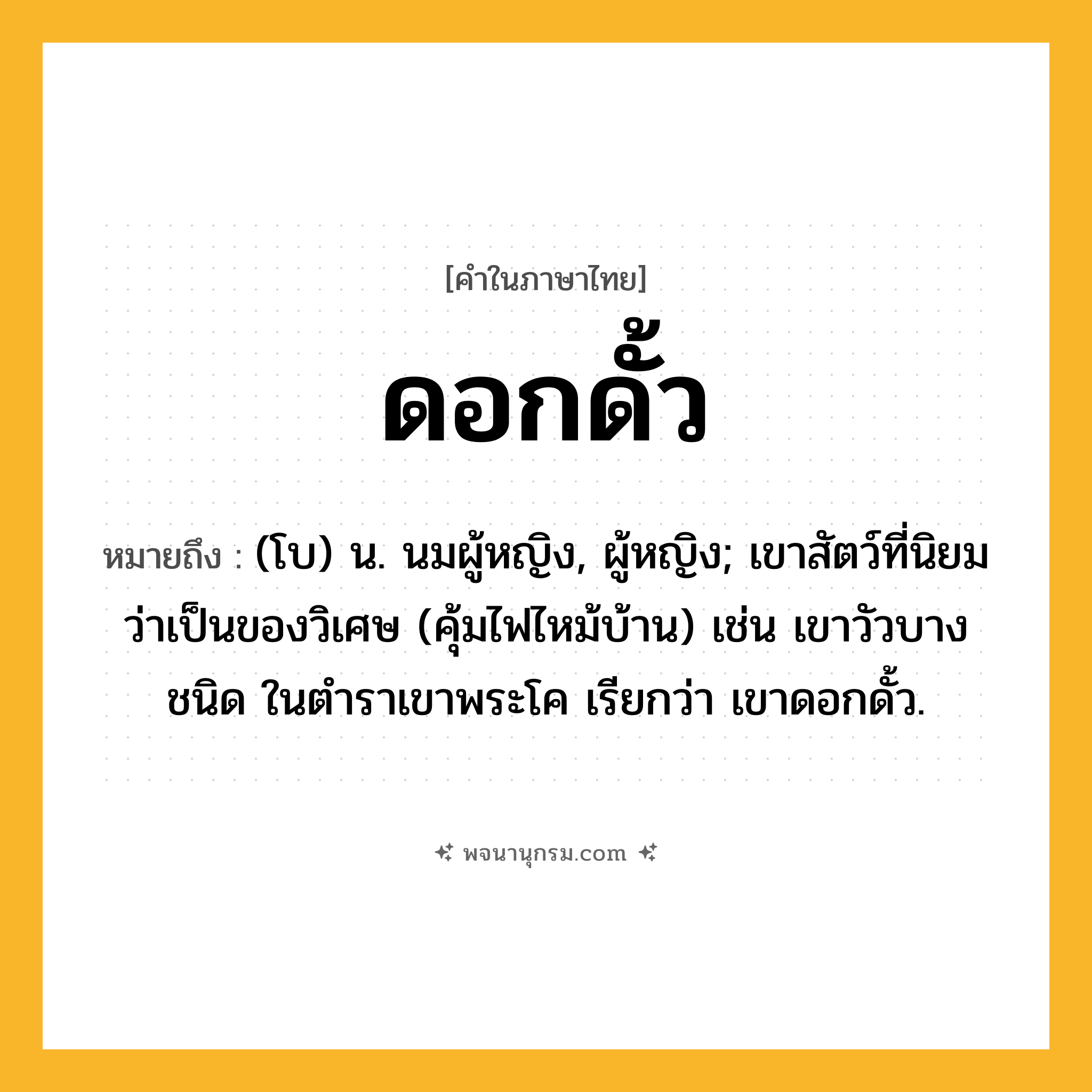 ดอกดั้ว ความหมาย หมายถึงอะไร?, คำในภาษาไทย ดอกดั้ว หมายถึง (โบ) น. นมผู้หญิง, ผู้หญิง; เขาสัตว์ที่นิยมว่าเป็นของวิเศษ (คุ้มไฟไหม้บ้าน) เช่น เขาวัวบางชนิด ในตําราเขาพระโค เรียกว่า เขาดอกดั้ว.