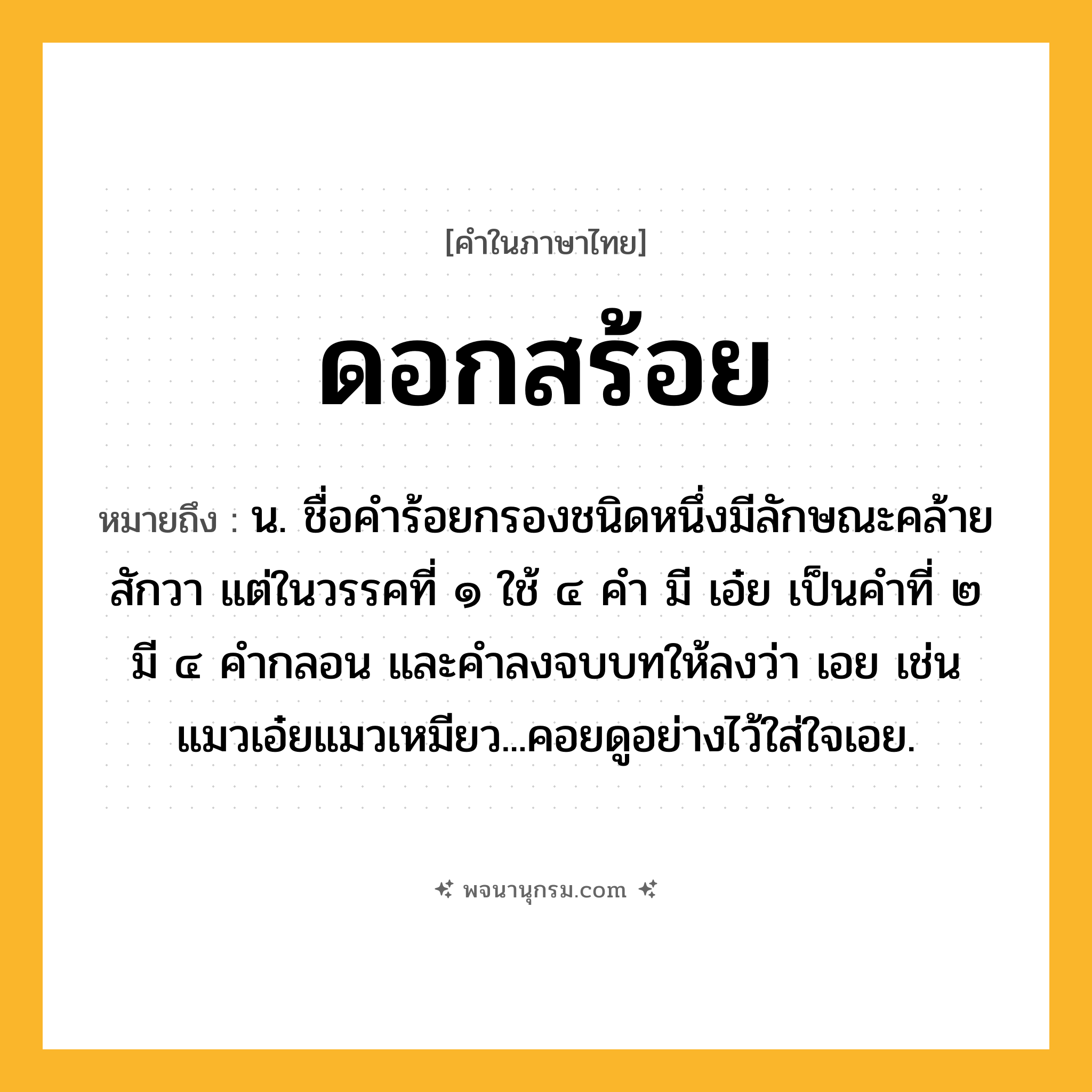 ดอกสร้อย ความหมาย หมายถึงอะไร?, คำในภาษาไทย ดอกสร้อย หมายถึง น. ชื่อคําร้อยกรองชนิดหนึ่งมีลักษณะคล้ายสักวา แต่ในวรรคที่ ๑ ใช้ ๔ คํา มี เอ๋ย เป็นคําที่ ๒ มี ๔ คํากลอน และคําลงจบบทให้ลงว่า เอย เช่น แมวเอ๋ยแมวเหมียว...คอยดูอย่างไว้ใส่ใจเอย.