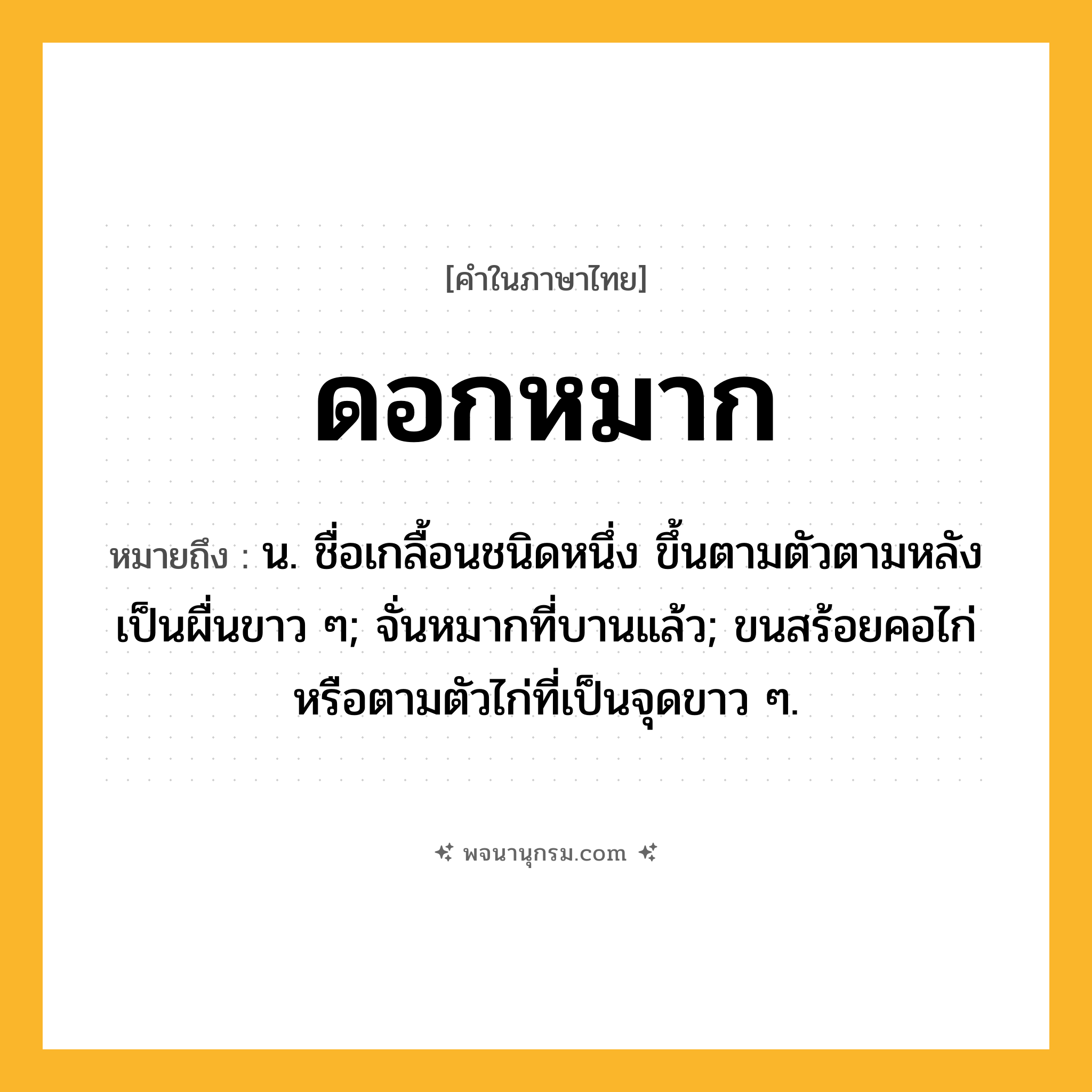 ดอกหมาก ความหมาย หมายถึงอะไร?, คำในภาษาไทย ดอกหมาก หมายถึง น. ชื่อเกลื้อนชนิดหนึ่ง ขึ้นตามตัวตามหลังเป็นผื่นขาว ๆ; จั่นหมากที่บานแล้ว; ขนสร้อยคอไก่หรือตามตัวไก่ที่เป็นจุดขาว ๆ.