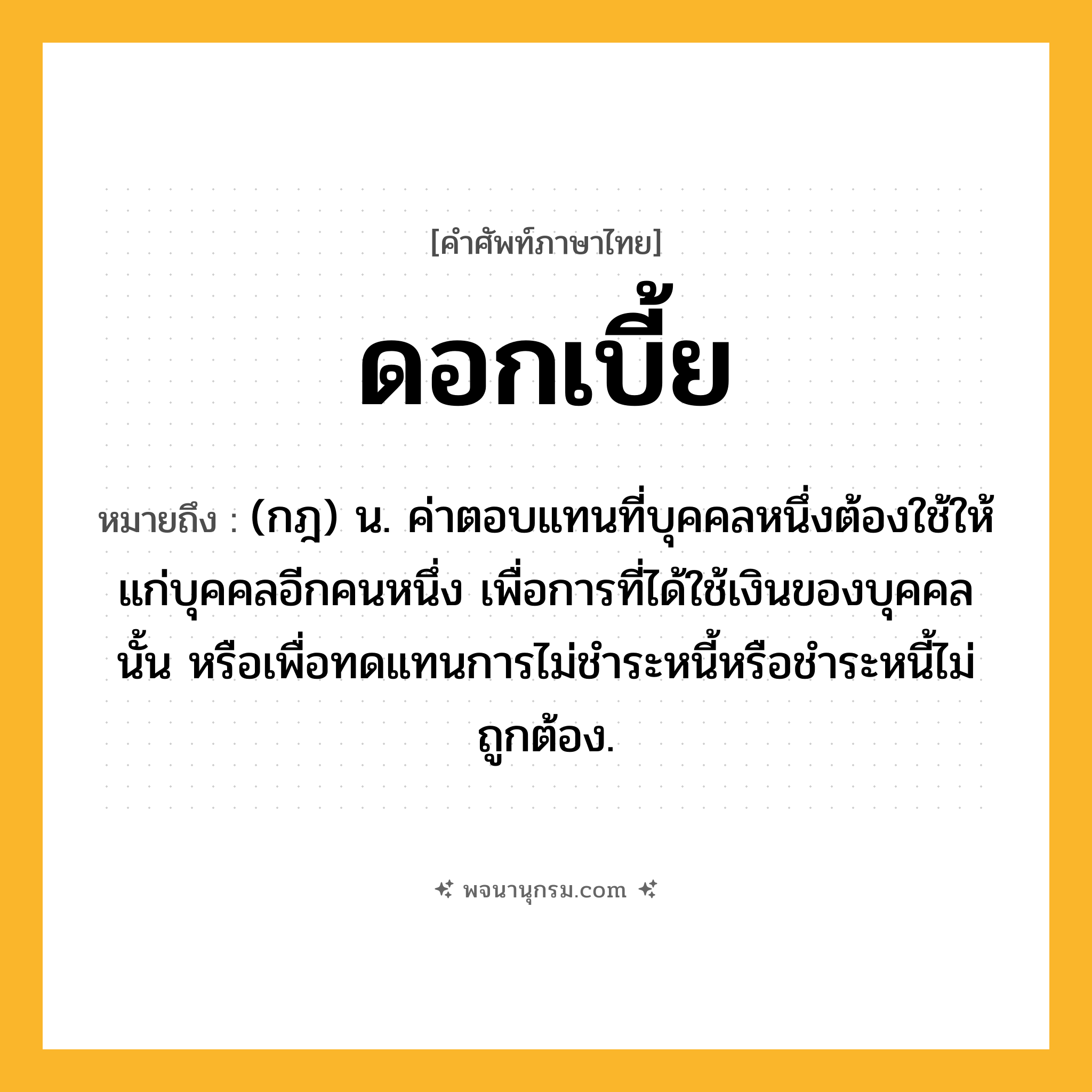 ดอกเบี้ย ความหมาย หมายถึงอะไร?, คำในภาษาไทย ดอกเบี้ย หมายถึง (กฎ) น. ค่าตอบแทนที่บุคคลหนึ่งต้องใช้ให้แก่บุคคลอีกคนหนึ่ง เพื่อการที่ได้ใช้เงินของบุคคลนั้น หรือเพื่อทดแทนการไม่ชําระหนี้หรือชําระหนี้ไม่ถูกต้อง.