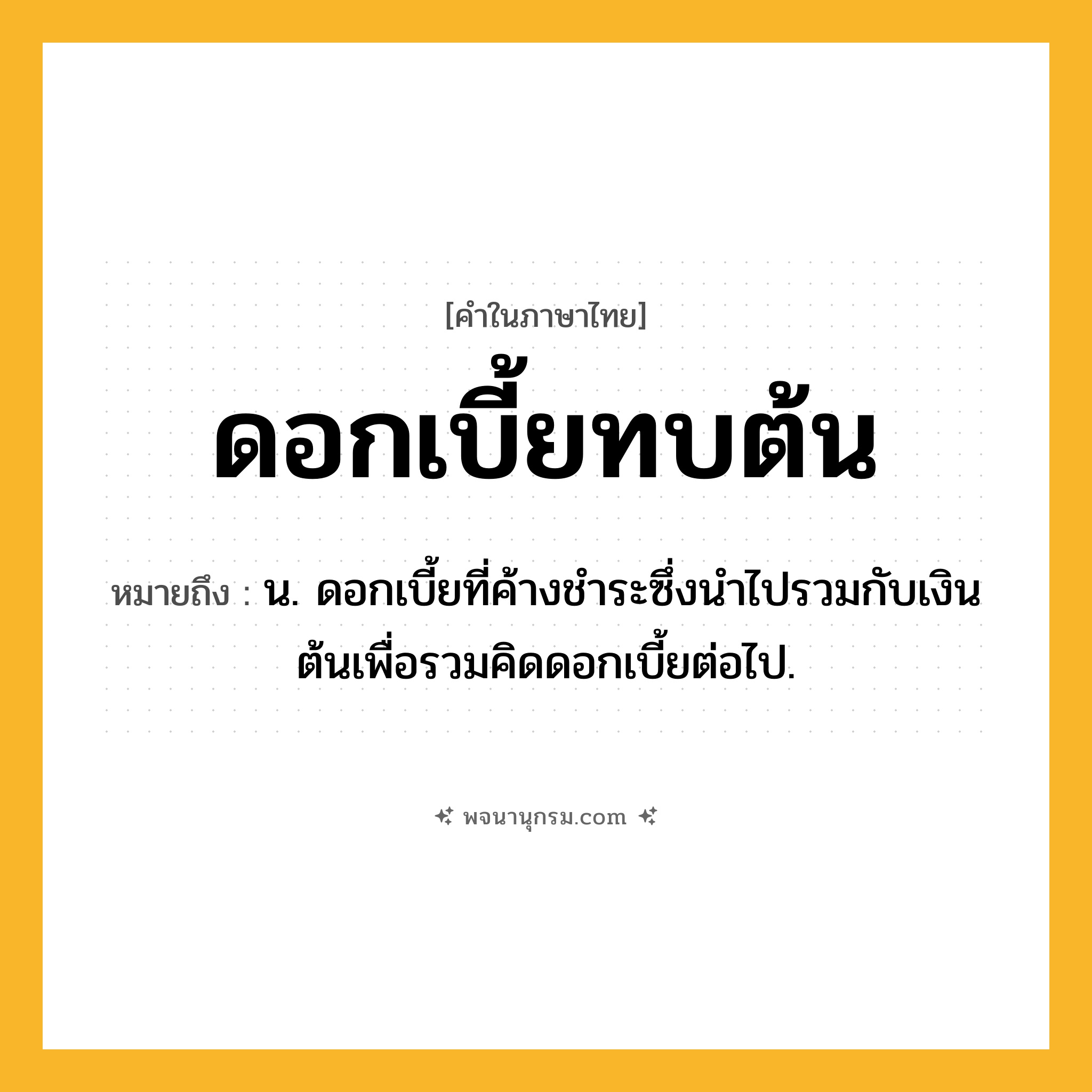 ดอกเบี้ยทบต้น ความหมาย หมายถึงอะไร?, คำในภาษาไทย ดอกเบี้ยทบต้น หมายถึง น. ดอกเบี้ยที่ค้างชําระซึ่งนําไปรวมกับเงินต้นเพื่อรวมคิดดอกเบี้ยต่อไป.