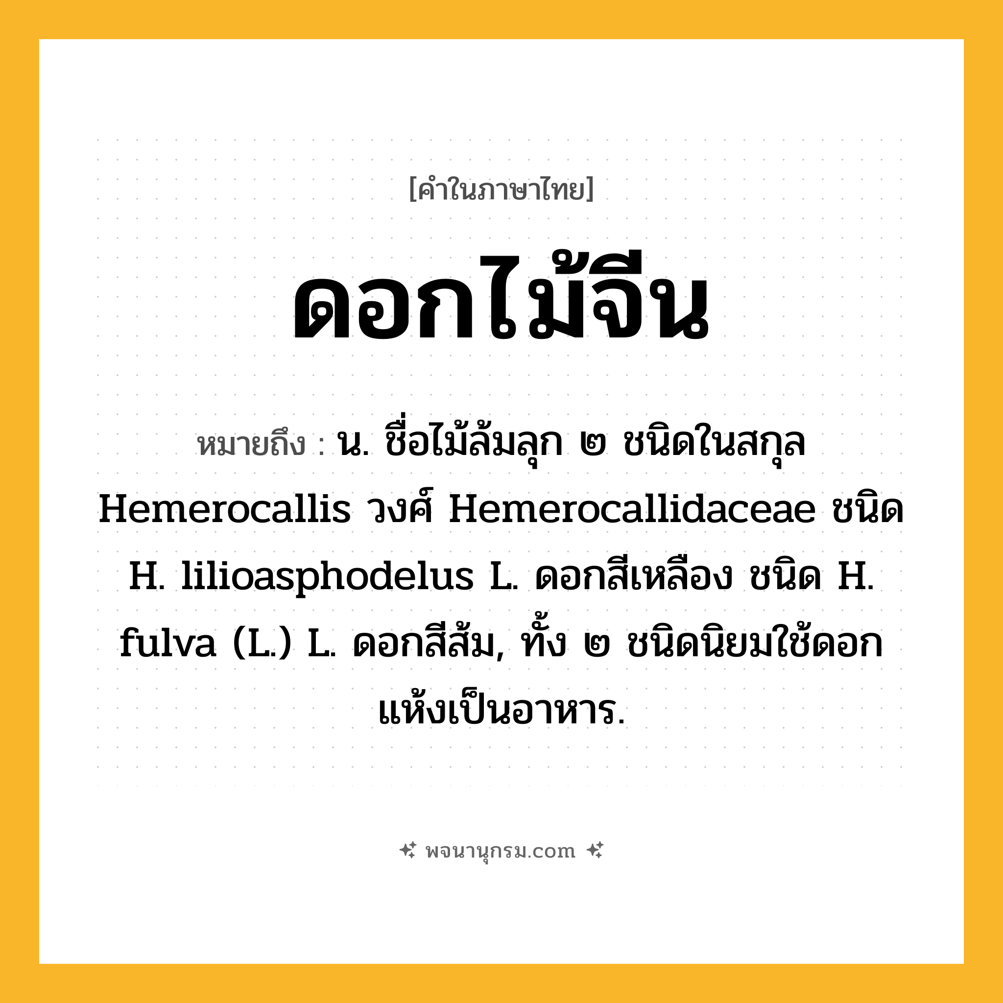 ดอกไม้จีน ความหมาย หมายถึงอะไร?, คำในภาษาไทย ดอกไม้จีน หมายถึง น. ชื่อไม้ล้มลุก ๒ ชนิดในสกุล Hemerocallis วงศ์ Hemerocallidaceae ชนิด H. lilioasphodelus L. ดอกสีเหลือง ชนิด H. fulva (L.) L. ดอกสีส้ม, ทั้ง ๒ ชนิดนิยมใช้ดอกแห้งเป็นอาหาร.