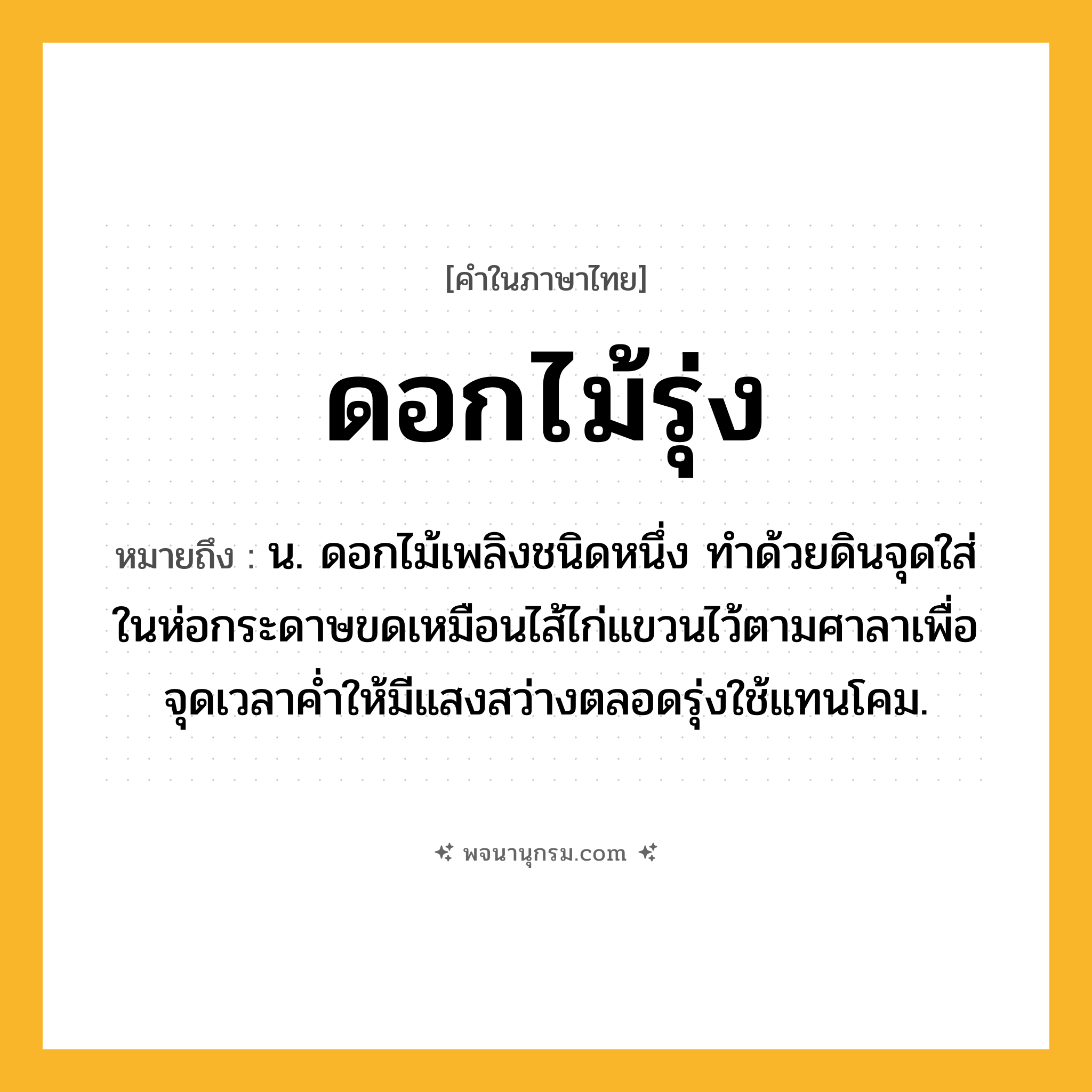 ดอกไม้รุ่ง ความหมาย หมายถึงอะไร?, คำในภาษาไทย ดอกไม้รุ่ง หมายถึง น. ดอกไม้เพลิงชนิดหนึ่ง ทําด้วยดินจุดใส่ในห่อกระดาษขดเหมือนไส้ไก่แขวนไว้ตามศาลาเพื่อจุดเวลาคํ่าให้มีแสงสว่างตลอดรุ่งใช้แทนโคม.