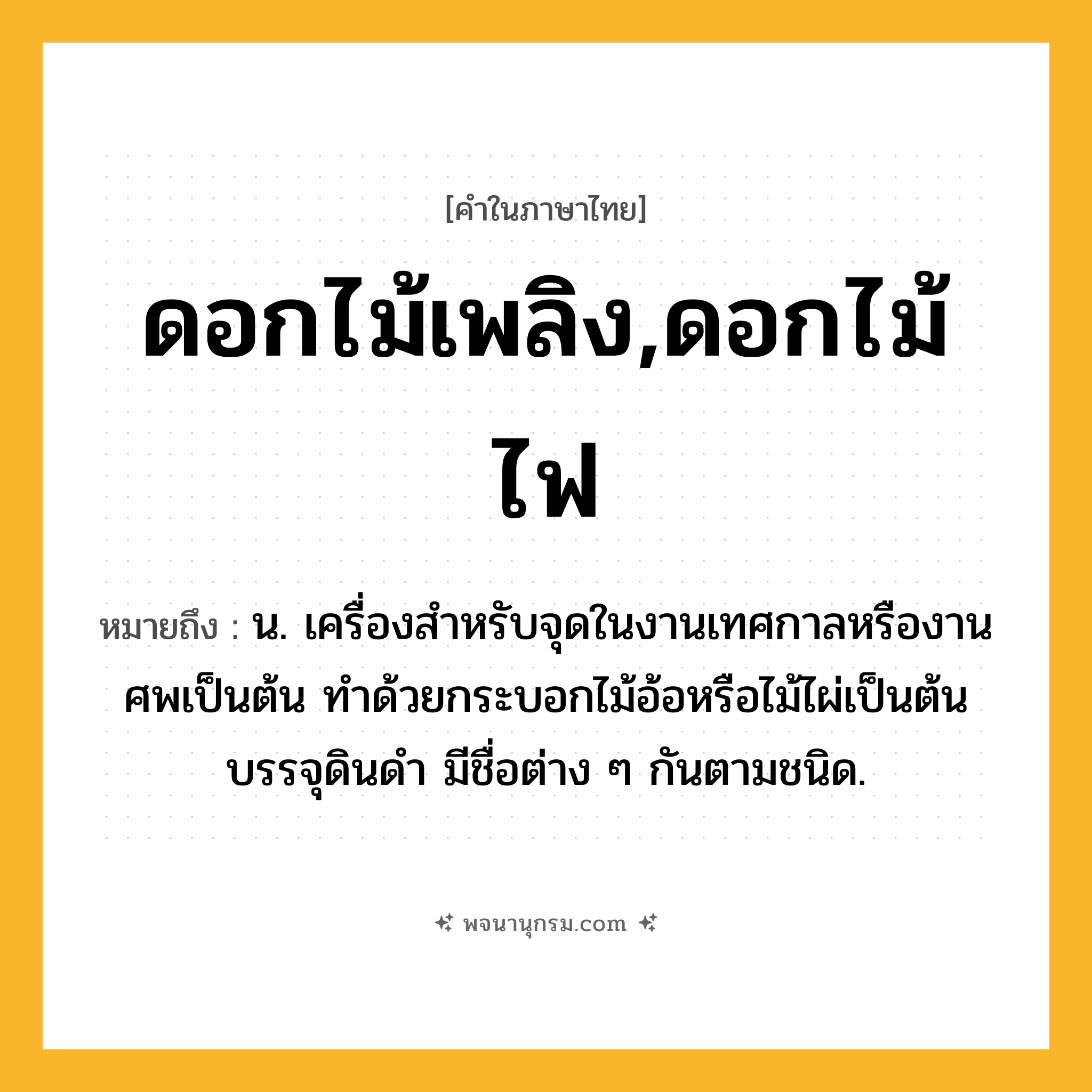 ดอกไม้เพลิง,ดอกไม้ไฟ ความหมาย หมายถึงอะไร?, คำในภาษาไทย ดอกไม้เพลิง,ดอกไม้ไฟ หมายถึง น. เครื่องสําหรับจุดในงานเทศกาลหรืองานศพเป็นต้น ทําด้วยกระบอกไม้อ้อหรือไม้ไผ่เป็นต้นบรรจุดินดํา มีชื่อต่าง ๆ กันตามชนิด.