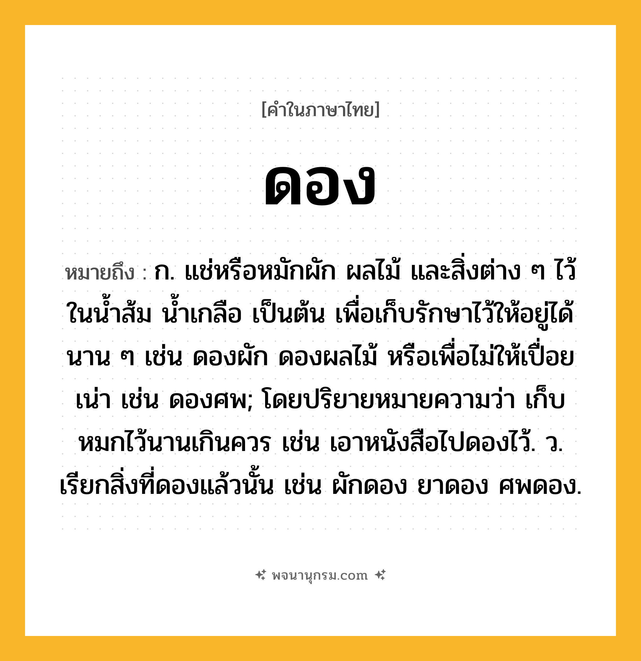 ดอง ความหมาย หมายถึงอะไร?, คำในภาษาไทย ดอง หมายถึง ก. แช่หรือหมักผัก ผลไม้ และสิ่งต่าง ๆ ไว้ในนํ้าส้ม นํ้าเกลือ เป็นต้น เพื่อเก็บรักษาไว้ให้อยู่ได้นาน ๆ เช่น ดองผัก ดองผลไม้ หรือเพื่อไม่ให้เปื่อยเน่า เช่น ดองศพ; โดยปริยายหมายความว่า เก็บหมกไว้นานเกินควร เช่น เอาหนังสือไปดองไว้. ว. เรียกสิ่งที่ดองแล้วนั้น เช่น ผักดอง ยาดอง ศพดอง.