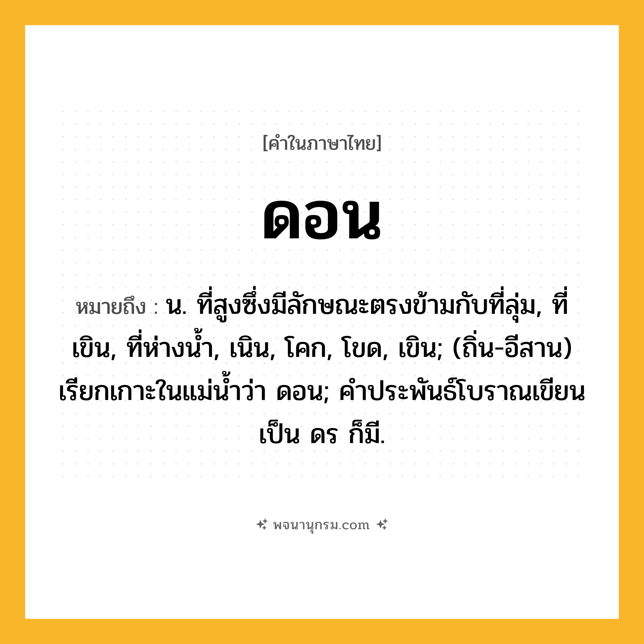 ดอน ความหมาย หมายถึงอะไร?, คำในภาษาไทย ดอน หมายถึง น. ที่สูงซึ่งมีลักษณะตรงข้ามกับที่ลุ่ม, ที่เขิน, ที่ห่างนํ้า, เนิน, โคก, โขด, เขิน; (ถิ่น-อีสาน) เรียกเกาะในแม่นํ้าว่า ดอน; คําประพันธ์โบราณเขียนเป็น ดร ก็มี.