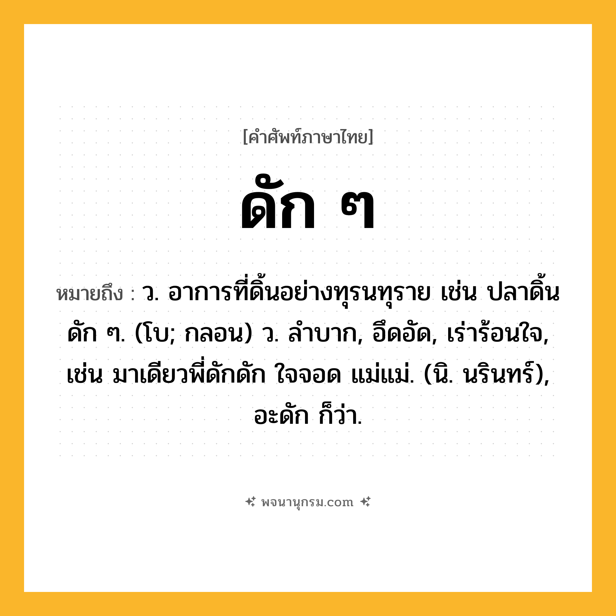 ดัก ๆ ความหมาย หมายถึงอะไร?, คำในภาษาไทย ดัก ๆ หมายถึง ว. อาการที่ดิ้นอย่างทุรนทุราย เช่น ปลาดิ้นดัก ๆ. (โบ; กลอน) ว. ลำบาก, อึดอัด, เร่าร้อนใจ, เช่น มาเดียวพี่ดักดัก ใจจอด แม่แม่. (นิ. นรินทร์), อะดัก ก็ว่า.
