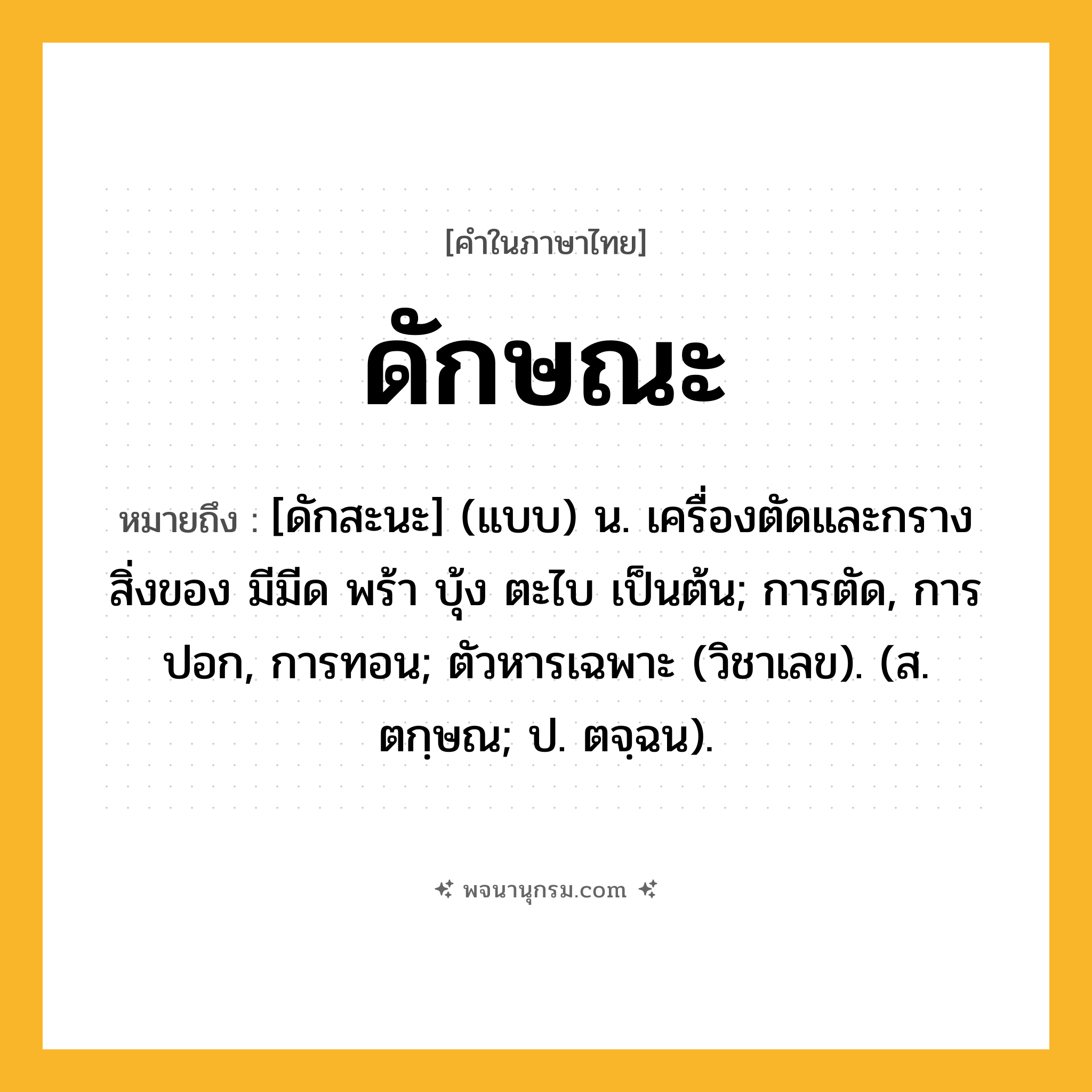 ดักษณะ ความหมาย หมายถึงอะไร?, คำในภาษาไทย ดักษณะ หมายถึง [ดักสะนะ] (แบบ) น. เครื่องตัดและกรางสิ่งของ มีมีด พร้า บุ้ง ตะไบ เป็นต้น; การตัด, การปอก, การทอน; ตัวหารเฉพาะ (วิชาเลข). (ส. ตกฺษณ; ป. ตจฺฉน).