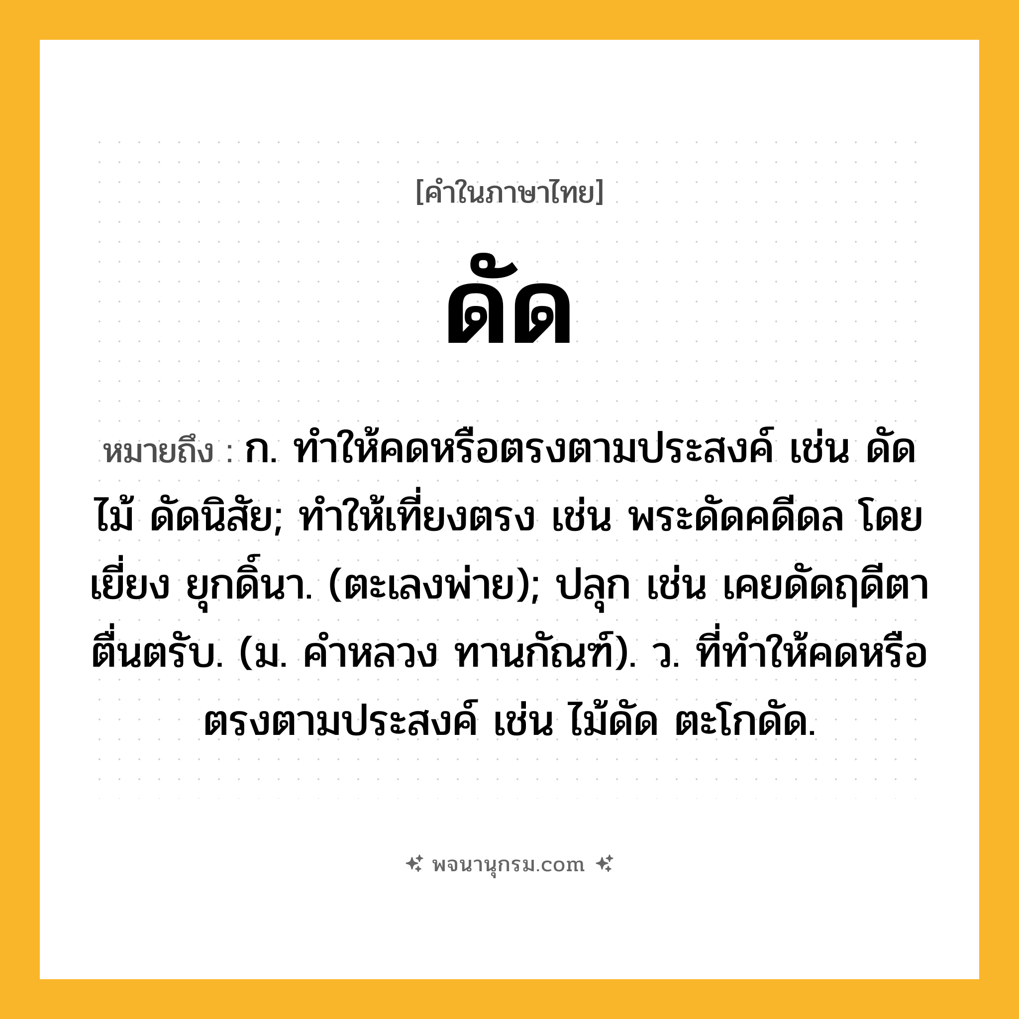 ดัด ความหมาย หมายถึงอะไร?, คำในภาษาไทย ดัด หมายถึง ก. ทําให้คดหรือตรงตามประสงค์ เช่น ดัดไม้ ดัดนิสัย; ทําให้เที่ยงตรง เช่น พระดัดคดีดล โดยเยี่ยง ยุกดิ์นา. (ตะเลงพ่าย); ปลุก เช่น เคยดัดฤดีตาตื่นตรับ. (ม. คําหลวง ทานกัณฑ์). ว. ที่ทําให้คดหรือตรงตามประสงค์ เช่น ไม้ดัด ตะโกดัด.