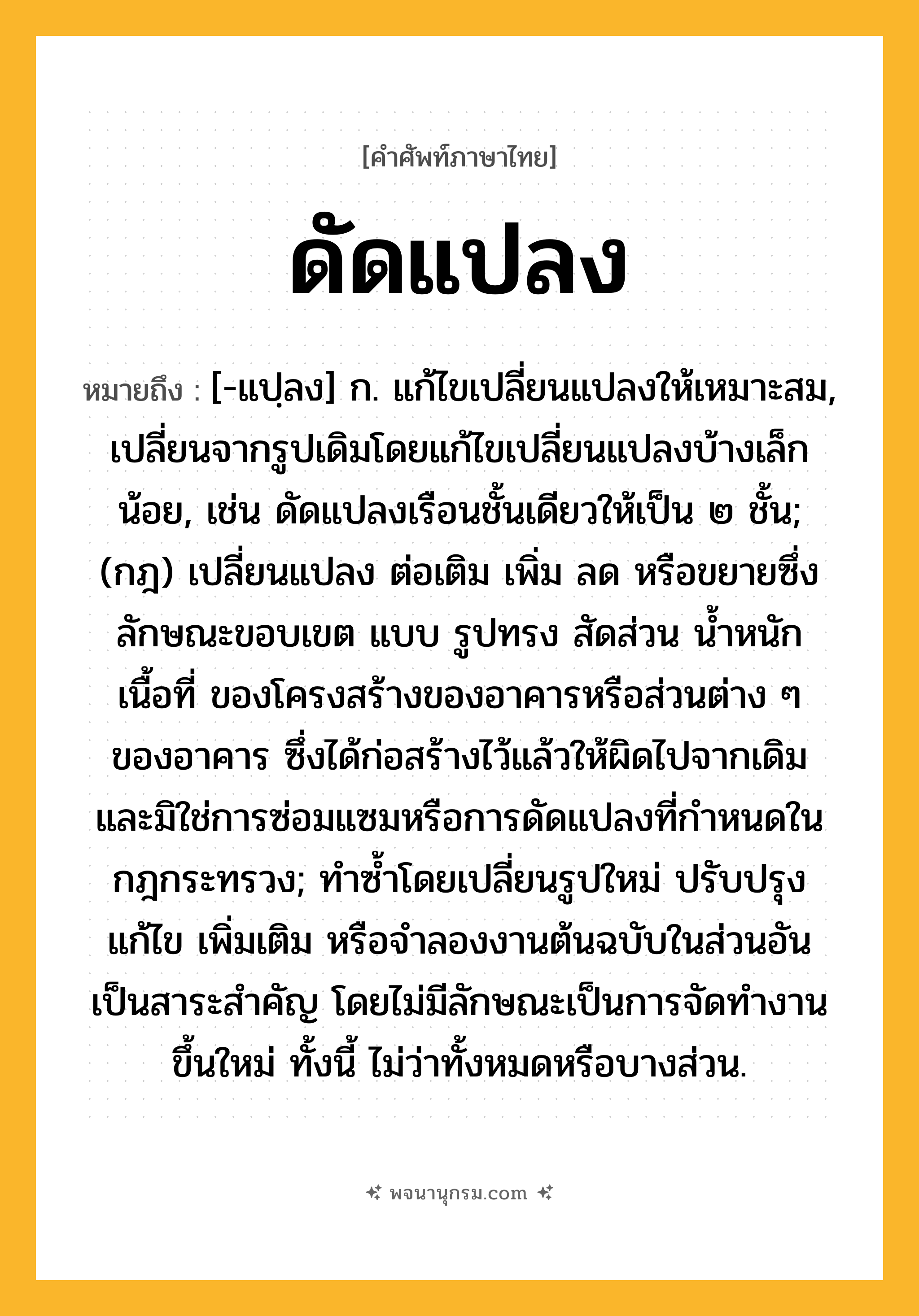 ดัดแปลง ความหมาย หมายถึงอะไร?, คำในภาษาไทย ดัดแปลง หมายถึง [-แปฺลง] ก. แก้ไขเปลี่ยนแปลงให้เหมาะสม, เปลี่ยนจากรูปเดิมโดยแก้ไขเปลี่ยนแปลงบ้างเล็กน้อย, เช่น ดัดแปลงเรือนชั้นเดียวให้เป็น ๒ ชั้น; (กฎ) เปลี่ยนแปลง ต่อเติม เพิ่ม ลด หรือขยายซึ่งลักษณะขอบเขต แบบ รูปทรง สัดส่วน นํ้าหนัก เนื้อที่ ของโครงสร้างของอาคารหรือส่วนต่าง ๆ ของอาคาร ซึ่งได้ก่อสร้างไว้แล้วให้ผิดไปจากเดิม และมิใช่การซ่อมแซมหรือการดัดแปลงที่กําหนดในกฎกระทรวง; ทําซํ้าโดยเปลี่ยนรูปใหม่ ปรับปรุงแก้ไข เพิ่มเติม หรือจําลองงานต้นฉบับในส่วนอันเป็นสาระสําคัญ โดยไม่มีลักษณะเป็นการจัดทํางานขึ้นใหม่ ทั้งนี้ ไม่ว่าทั้งหมดหรือบางส่วน.