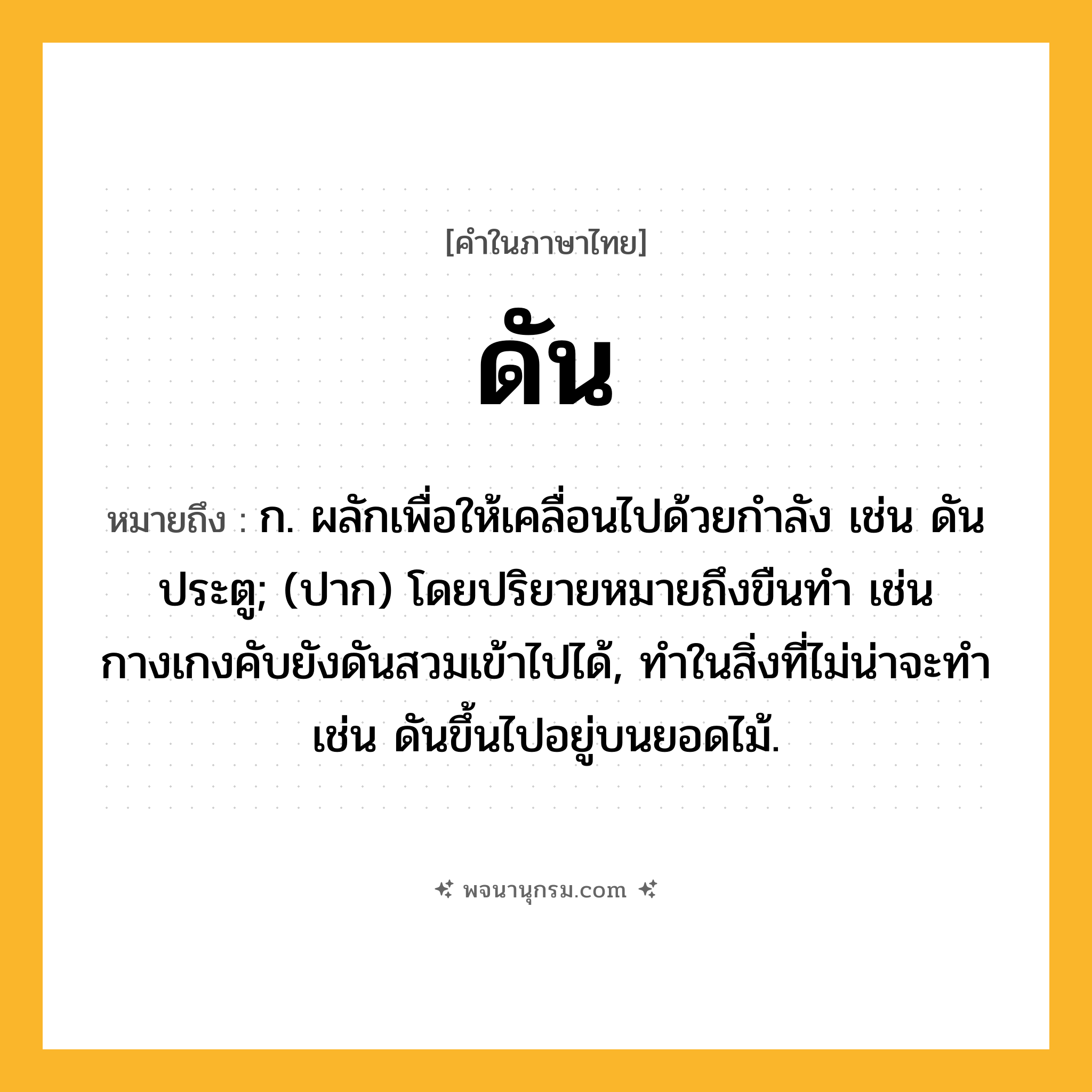 ดัน ความหมาย หมายถึงอะไร?, คำในภาษาไทย ดัน หมายถึง ก. ผลักเพื่อให้เคลื่อนไปด้วยกําลัง เช่น ดันประตู; (ปาก) โดยปริยายหมายถึงขืนทํา เช่น กางเกงคับยังดันสวมเข้าไปได้, ทําในสิ่งที่ไม่น่าจะทํา เช่น ดันขึ้นไปอยู่บนยอดไม้.