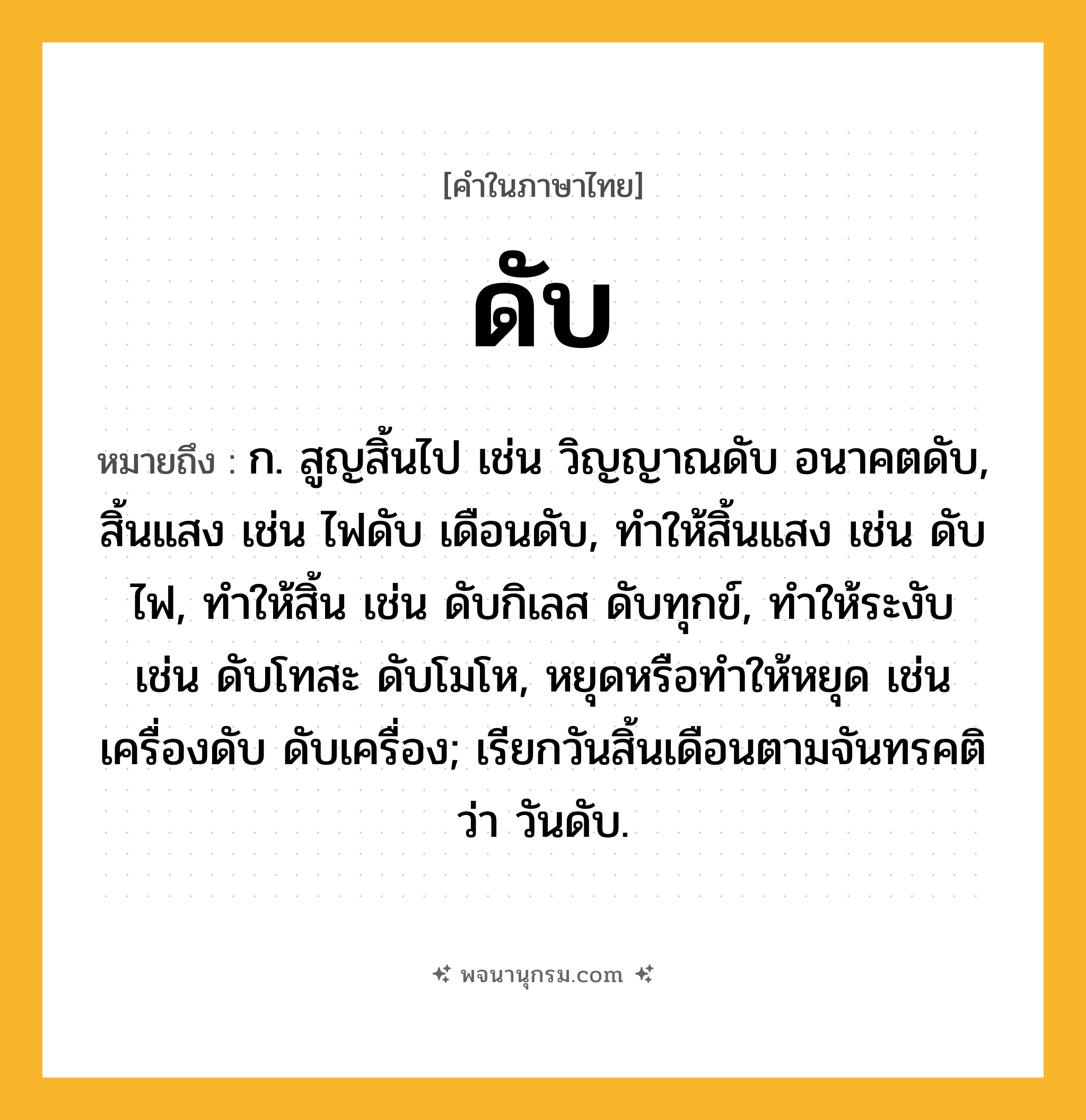 ดับ ความหมาย หมายถึงอะไร?, คำในภาษาไทย ดับ หมายถึง ก. สูญสิ้นไป เช่น วิญญาณดับ อนาคตดับ, สิ้นแสง เช่น ไฟดับ เดือนดับ, ทําให้สิ้นแสง เช่น ดับไฟ, ทําให้สิ้น เช่น ดับกิเลส ดับทุกข์, ทําให้ระงับ เช่น ดับโทสะ ดับโมโห, หยุดหรือทําให้หยุด เช่น เครื่องดับ ดับเครื่อง; เรียกวันสิ้นเดือนตามจันทรคติว่า วันดับ.