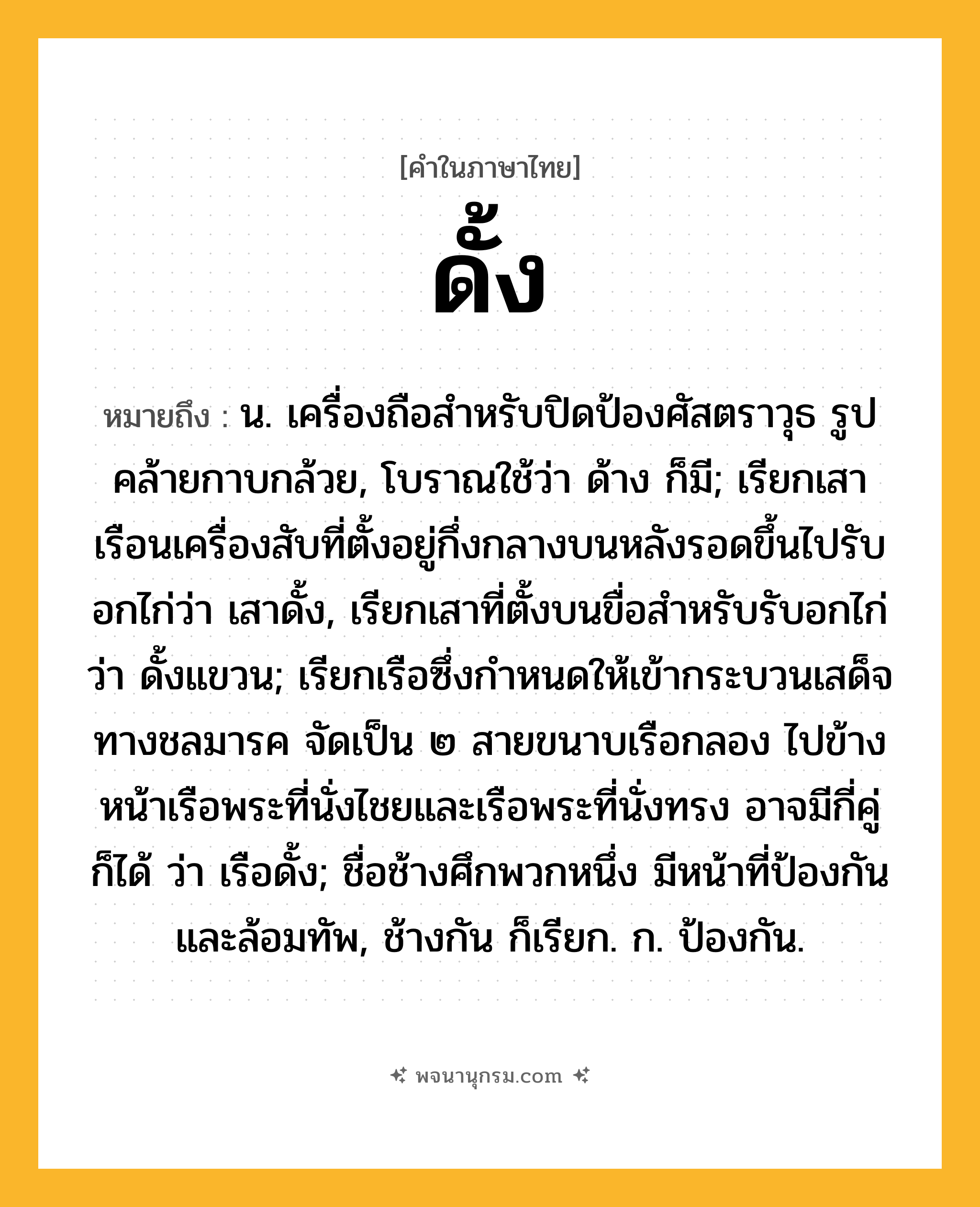 ดั้ง ความหมาย หมายถึงอะไร?, คำในภาษาไทย ดั้ง หมายถึง น. เครื่องถือสําหรับปิดป้องศัสตราวุธ รูปคล้ายกาบกล้วย, โบราณใช้ว่า ด้าง ก็มี; เรียกเสาเรือนเครื่องสับที่ตั้งอยู่กึ่งกลางบนหลังรอดขึ้นไปรับอกไก่ว่า เสาดั้ง, เรียกเสาที่ตั้งบนขื่อสําหรับรับอกไก่ว่า ดั้งแขวน; เรียกเรือซึ่งกำหนดให้เข้ากระบวนเสด็จทางชลมารค จัดเป็น ๒ สายขนาบเรือกลอง ไปข้างหน้าเรือพระที่นั่งไชยและเรือพระที่นั่งทรง อาจมีกี่คู่ก็ได้ ว่า เรือดั้ง; ชื่อช้างศึกพวกหนึ่ง มีหน้าที่ป้องกันและล้อมทัพ, ช้างกัน ก็เรียก. ก. ป้องกัน.