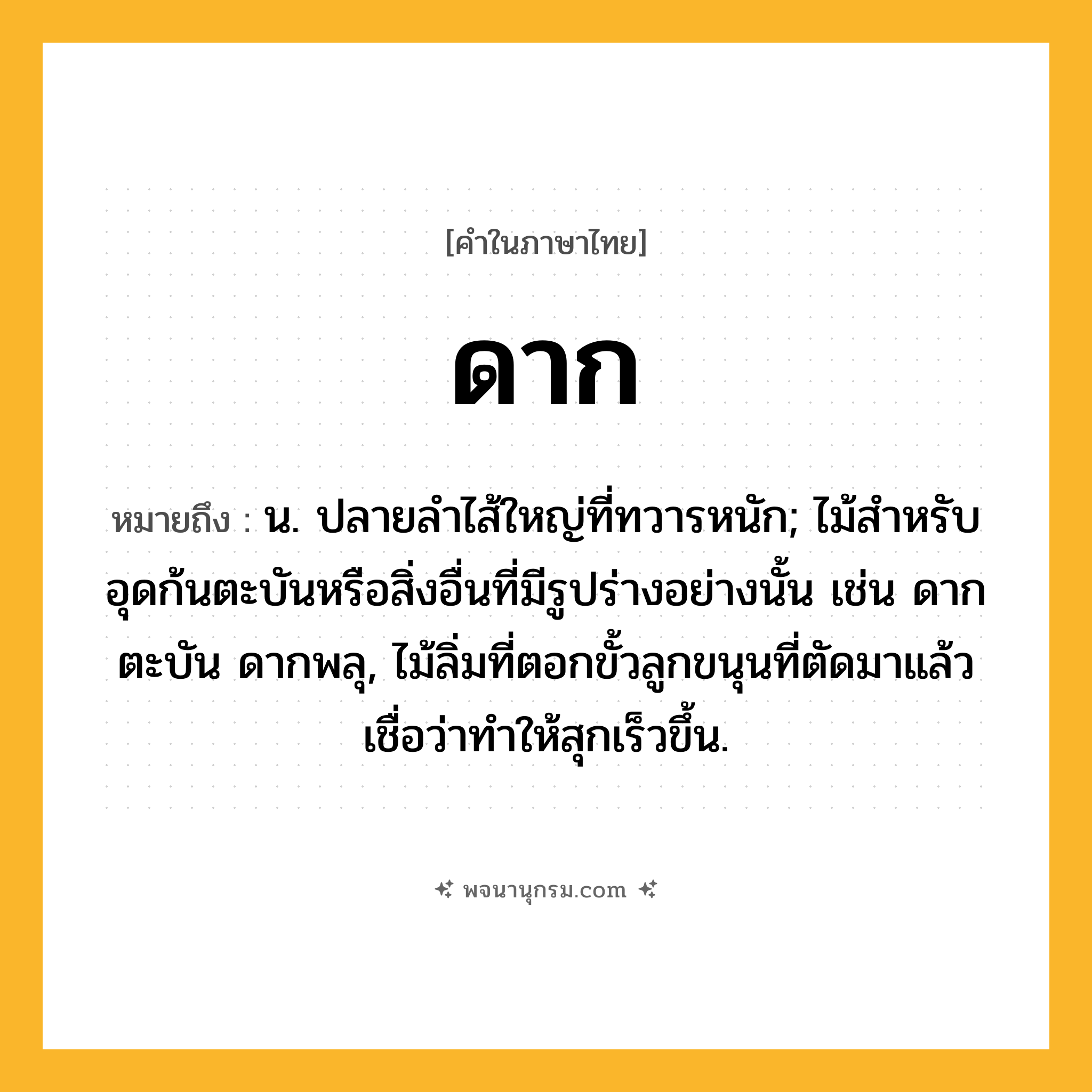 ดาก ความหมาย หมายถึงอะไร?, คำในภาษาไทย ดาก หมายถึง น. ปลายลําไส้ใหญ่ที่ทวารหนัก; ไม้สําหรับอุดก้นตะบันหรือสิ่งอื่นที่มีรูปร่างอย่างนั้น เช่น ดากตะบัน ดากพลุ, ไม้ลิ่มที่ตอกขั้วลูกขนุนที่ตัดมาแล้ว เชื่อว่าทำให้สุกเร็วขึ้น.