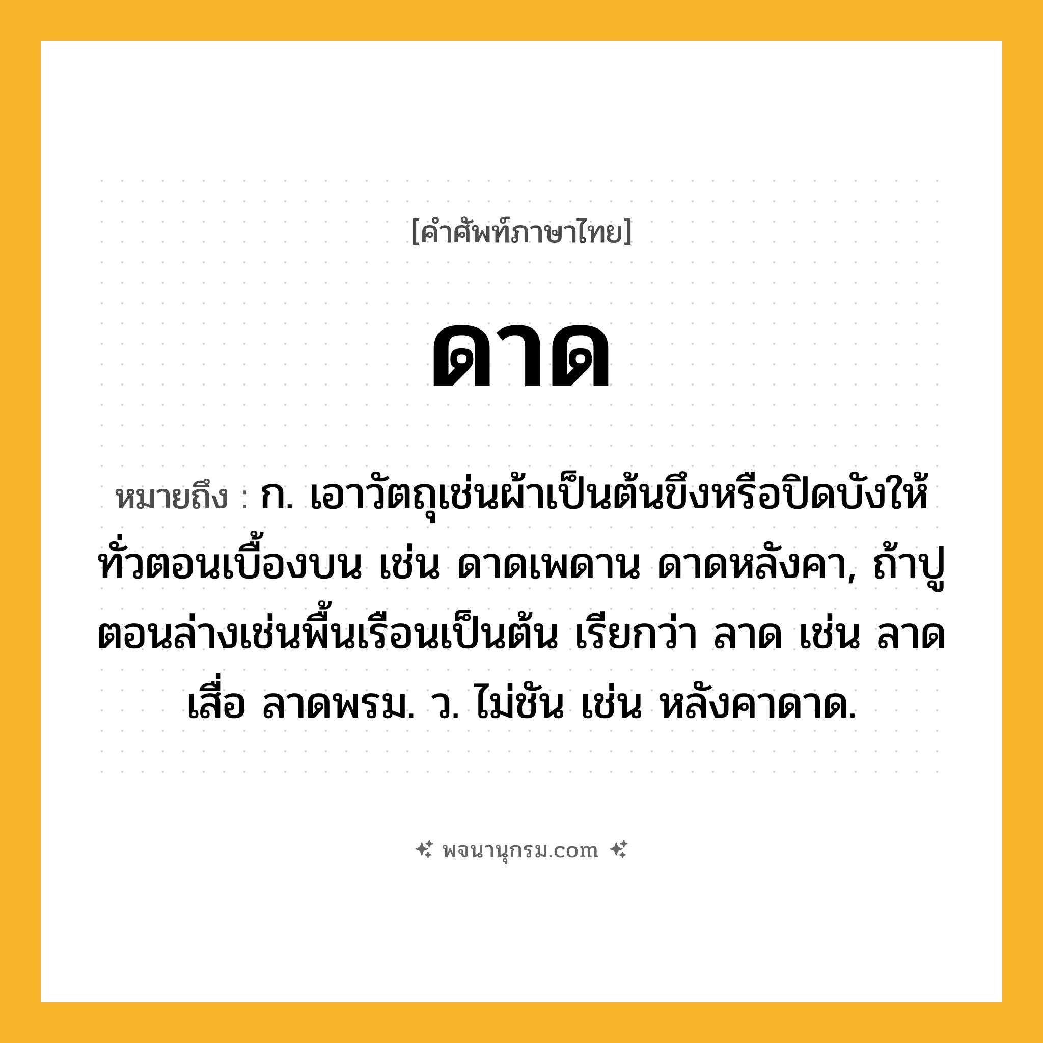 ดาด ความหมาย หมายถึงอะไร?, คำในภาษาไทย ดาด หมายถึง ก. เอาวัตถุเช่นผ้าเป็นต้นขึงหรือปิดบังให้ทั่วตอนเบื้องบน เช่น ดาดเพดาน ดาดหลังคา, ถ้าปูตอนล่างเช่นพื้นเรือนเป็นต้น เรียกว่า ลาด เช่น ลาดเสื่อ ลาดพรม. ว. ไม่ชัน เช่น หลังคาดาด.