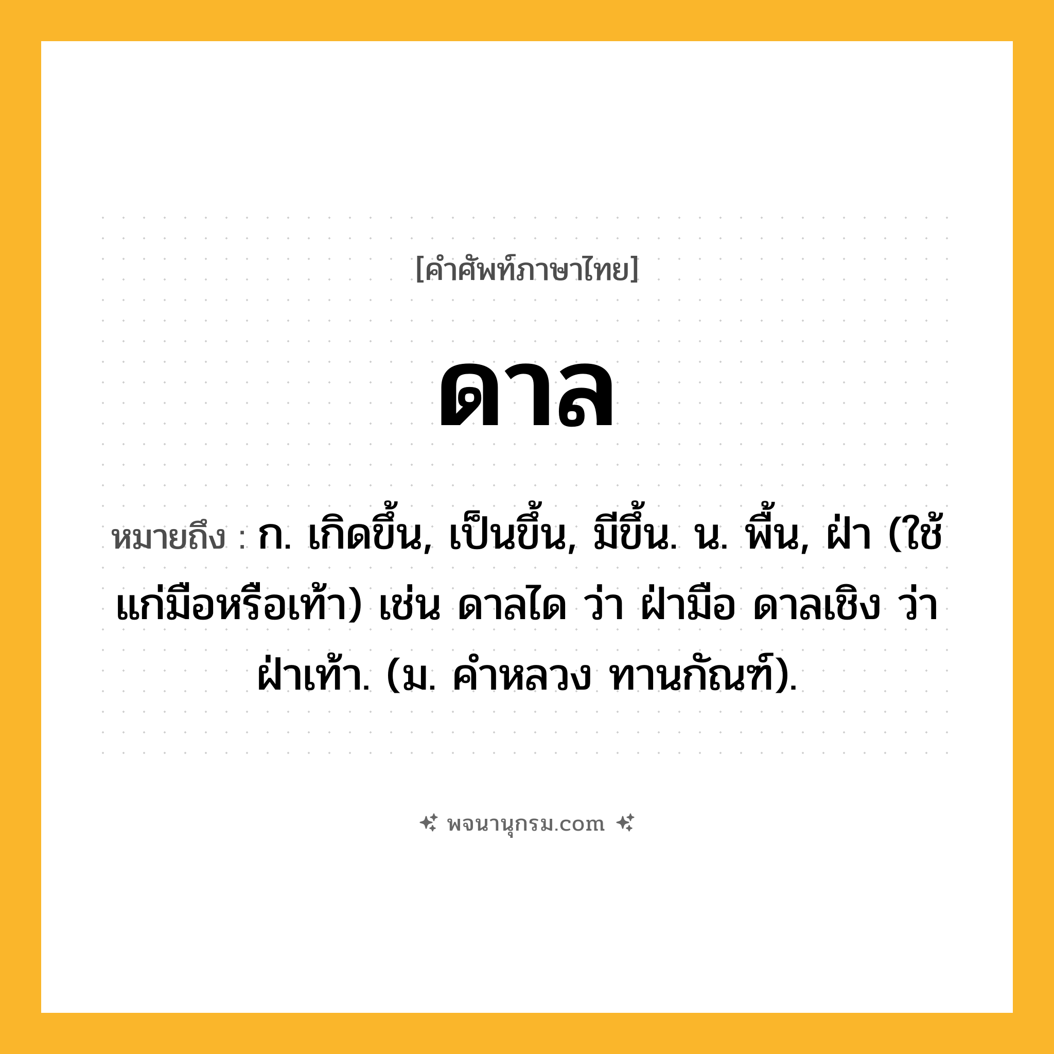 ดาล ความหมาย หมายถึงอะไร?, คำในภาษาไทย ดาล หมายถึง ก. เกิดขึ้น, เป็นขึ้น, มีขึ้น. น. พื้น, ฝ่า (ใช้แก่มือหรือเท้า) เช่น ดาลได ว่า ฝ่ามือ ดาลเชิง ว่า ฝ่าเท้า. (ม. คําหลวง ทานกัณฑ์).