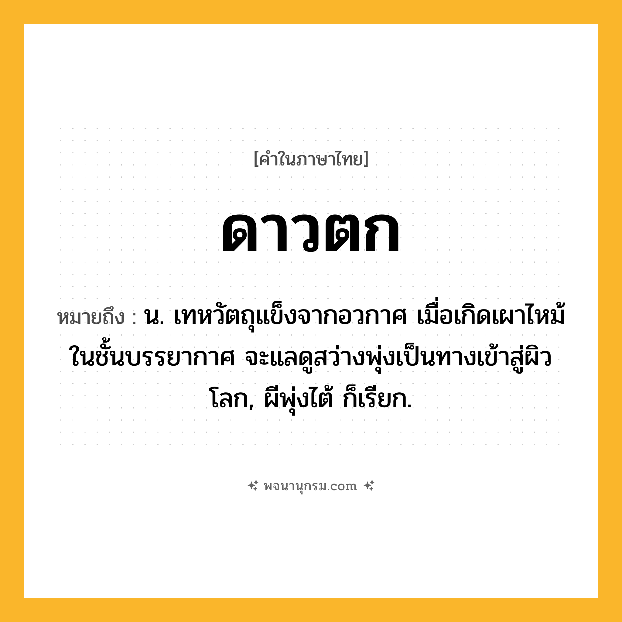 ดาวตก ความหมาย หมายถึงอะไร?, คำในภาษาไทย ดาวตก หมายถึง น. เทหวัตถุแข็งจากอวกาศ เมื่อเกิดเผาไหม้ในชั้นบรรยากาศ จะแลดูสว่างพุ่งเป็นทางเข้าสู่ผิวโลก, ผีพุ่งไต้ ก็เรียก.