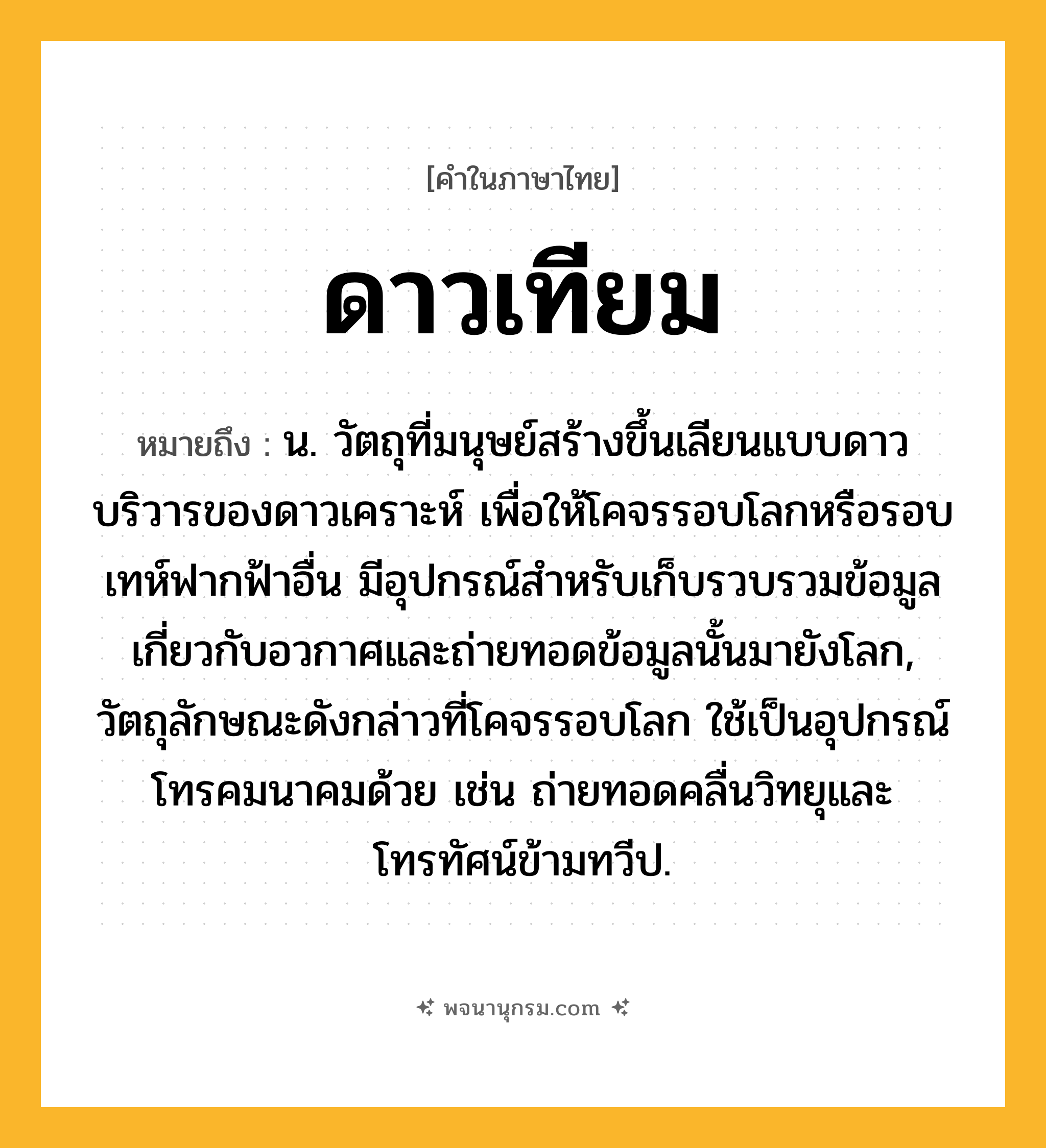 ดาวเทียม ความหมาย หมายถึงอะไร?, คำในภาษาไทย ดาวเทียม หมายถึง น. วัตถุที่มนุษย์สร้างขึ้นเลียนแบบดาวบริวารของดาวเคราะห์ เพื่อให้โคจรรอบโลกหรือรอบเทห์ฟากฟ้าอื่น มีอุปกรณ์สําหรับเก็บรวบรวมข้อมูลเกี่ยวกับอวกาศและถ่ายทอดข้อมูลนั้นมายังโลก, วัตถุลักษณะดังกล่าวที่โคจรรอบโลก ใช้เป็นอุปกรณ์โทรคมนาคมด้วย เช่น ถ่ายทอดคลื่นวิทยุและโทรทัศน์ข้ามทวีป.