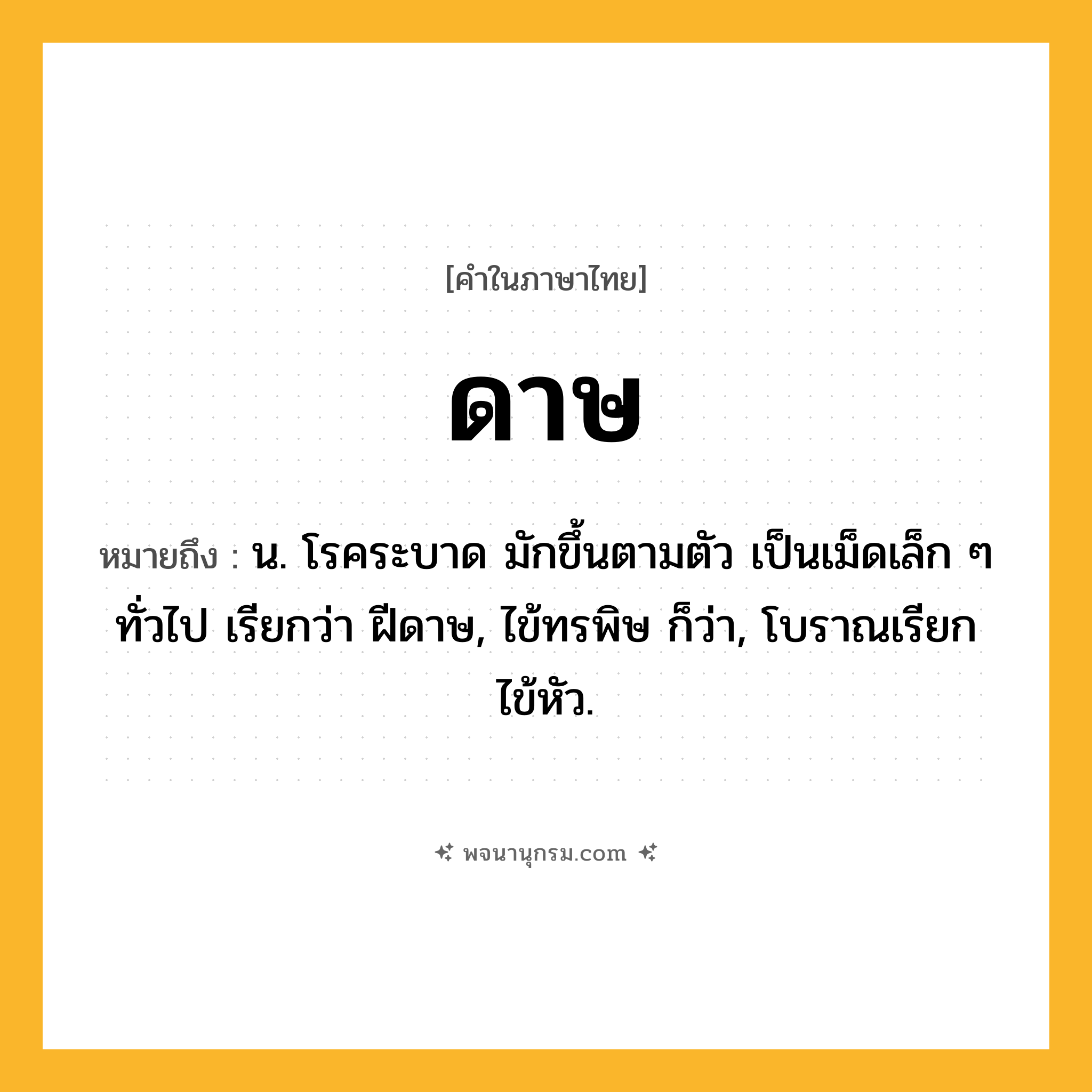 ดาษ ความหมาย หมายถึงอะไร?, คำในภาษาไทย ดาษ หมายถึง น. โรคระบาด มักขึ้นตามตัว เป็นเม็ดเล็ก ๆ ทั่วไป เรียกว่า ฝีดาษ, ไข้ทรพิษ ก็ว่า, โบราณเรียก ไข้หัว.