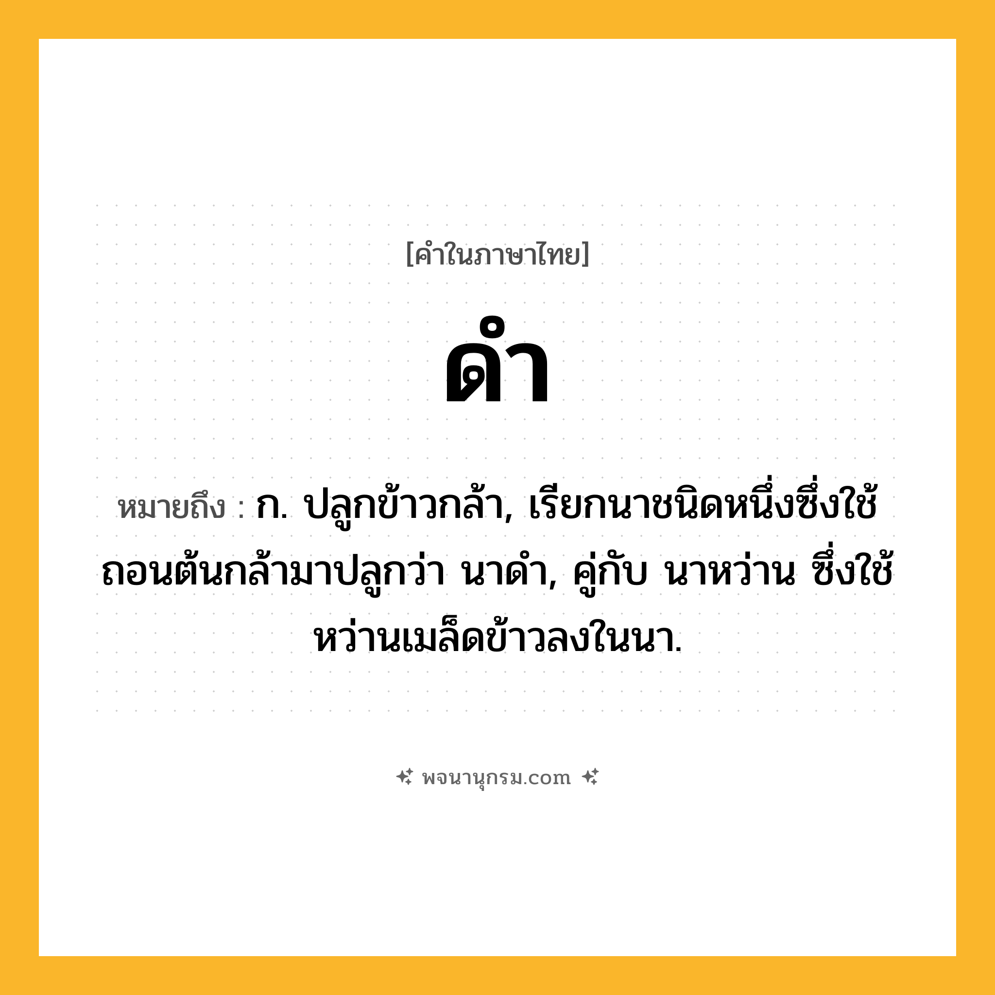 ดำ ความหมาย หมายถึงอะไร?, คำในภาษาไทย ดำ หมายถึง ก. ปลูกข้าวกล้า, เรียกนาชนิดหนึ่งซึ่งใช้ถอนต้นกล้ามาปลูกว่า นาดํา, คู่กับ นาหว่าน ซึ่งใช้หว่านเมล็ดข้าวลงในนา.
