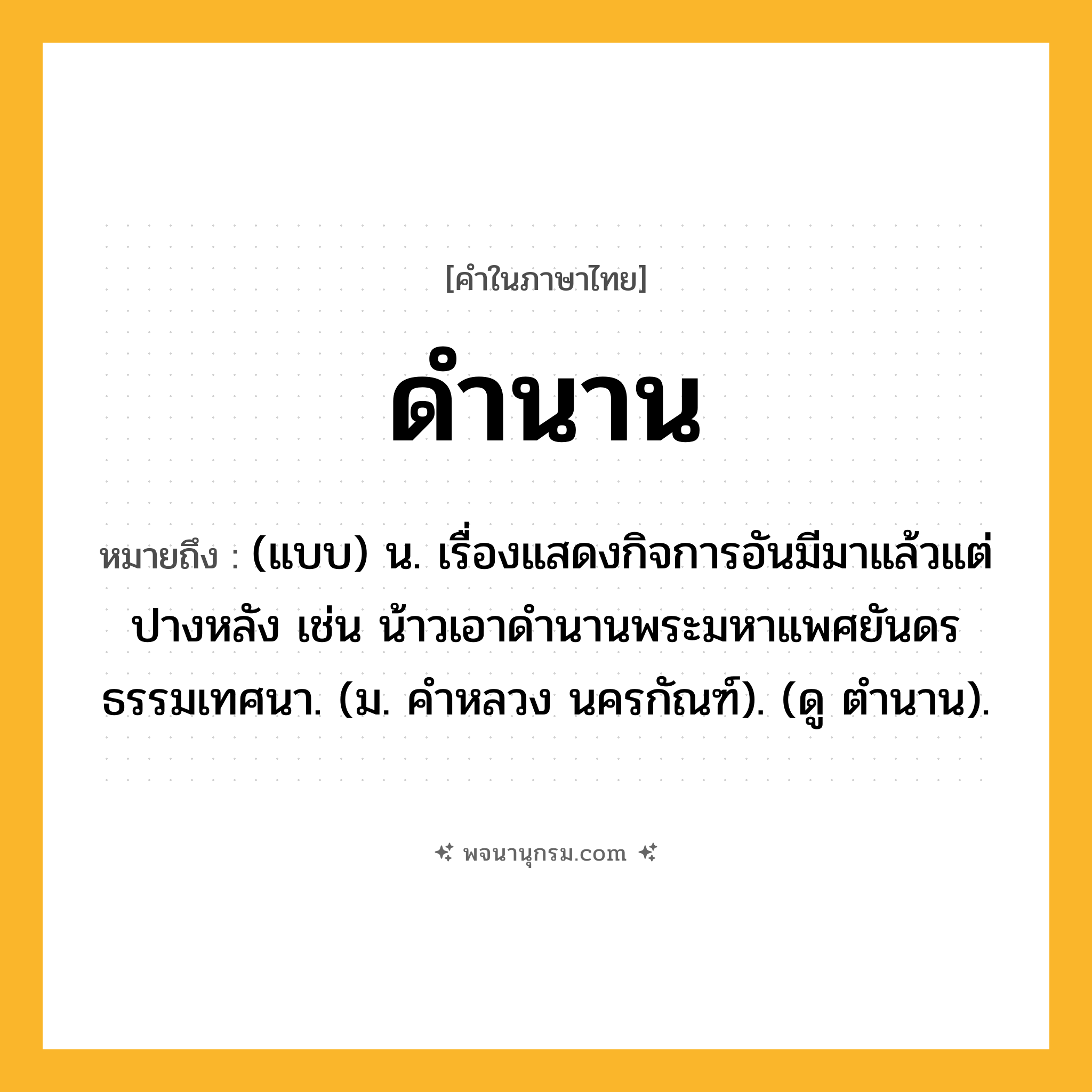 ดำนาน ความหมาย หมายถึงอะไร?, คำในภาษาไทย ดำนาน หมายถึง (แบบ) น. เรื่องแสดงกิจการอันมีมาแล้วแต่ปางหลัง เช่น น้าวเอาดํานานพระมหาแพศยันดรธรรมเทศนา. (ม. คําหลวง นครกัณฑ์). (ดู ตํานาน).