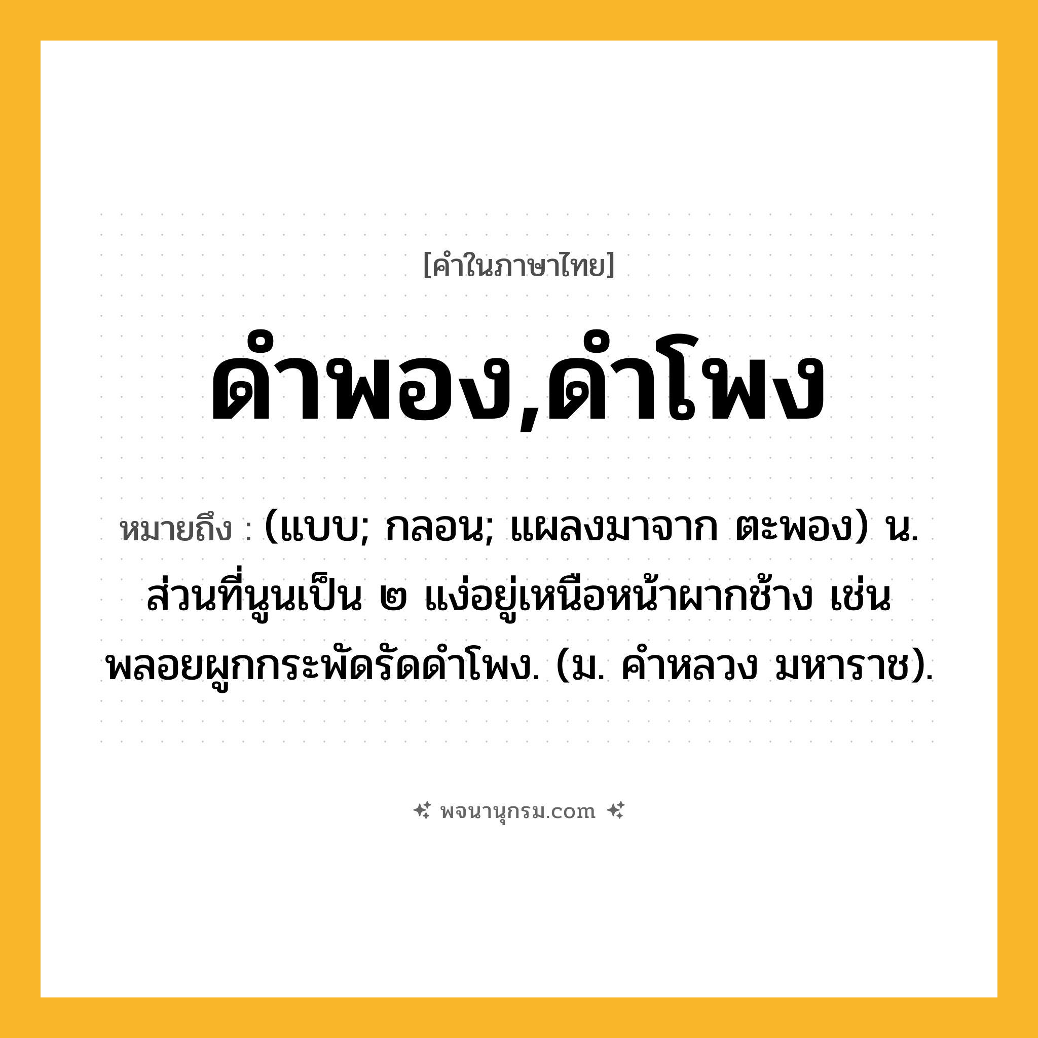 ดำพอง,ดำโพง ความหมาย หมายถึงอะไร?, คำในภาษาไทย ดำพอง,ดำโพง หมายถึง (แบบ; กลอน; แผลงมาจาก ตะพอง) น. ส่วนที่นูนเป็น ๒ แง่อยู่เหนือหน้าผากช้าง เช่น พลอยผูกกระพัดรัดดําโพง. (ม. คําหลวง มหาราช).