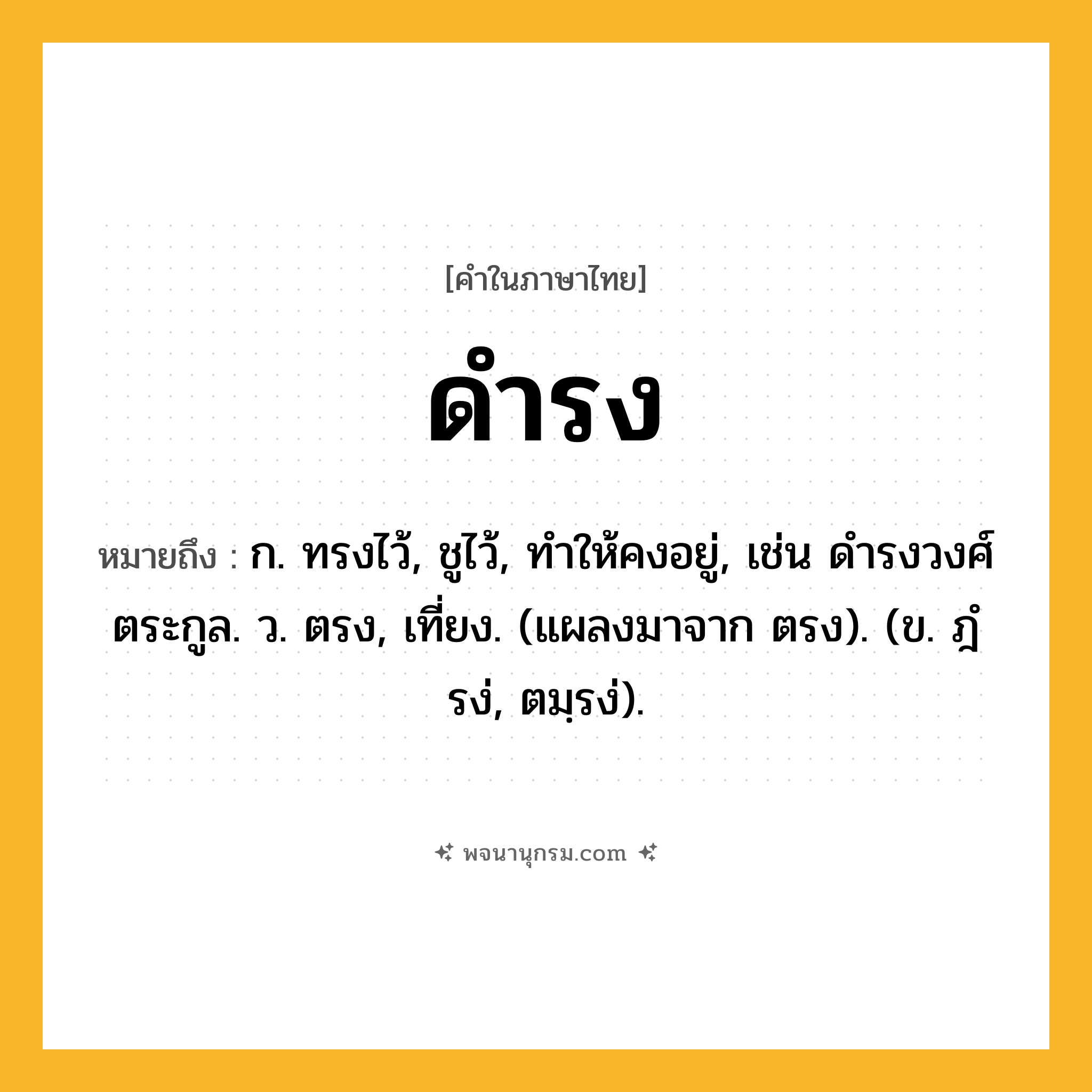 ดำรง ความหมาย หมายถึงอะไร?, คำในภาษาไทย ดำรง หมายถึง ก. ทรงไว้, ชูไว้, ทําให้คงอยู่, เช่น ดํารงวงศ์ตระกูล. ว. ตรง, เที่ยง. (แผลงมาจาก ตรง). (ข. ฎํรง่, ตมฺรง่).