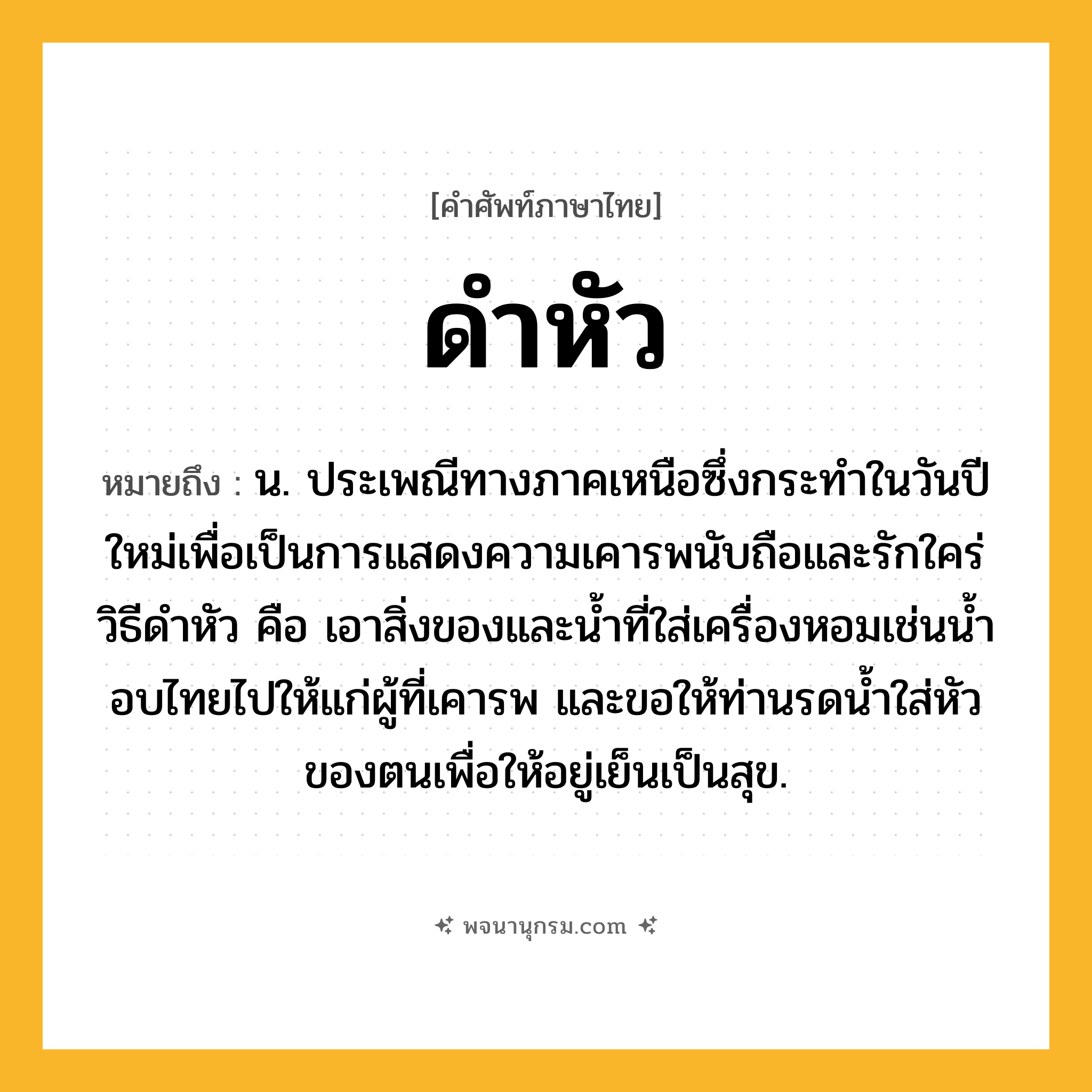 ดำหัว ความหมาย หมายถึงอะไร?, คำในภาษาไทย ดำหัว หมายถึง น. ประเพณีทางภาคเหนือซึ่งกระทําในวันปีใหม่เพื่อเป็นการแสดงความเคารพนับถือและรักใคร่ วิธีดําหัว คือ เอาสิ่งของและนํ้าที่ใส่เครื่องหอมเช่นนํ้าอบไทยไปให้แก่ผู้ที่เคารพ และขอให้ท่านรดนํ้าใส่หัวของตนเพื่อให้อยู่เย็นเป็นสุข.