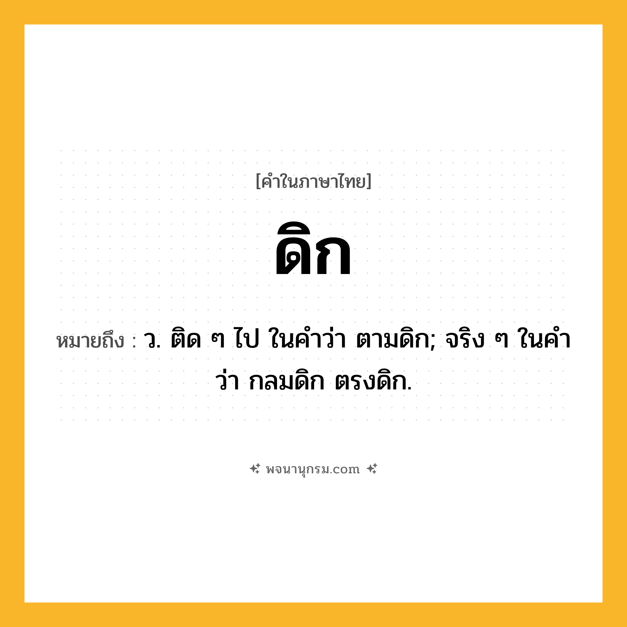 ดิก ความหมาย หมายถึงอะไร?, คำในภาษาไทย ดิก หมายถึง ว. ติด ๆ ไป ในคําว่า ตามดิก; จริง ๆ ในคําว่า กลมดิก ตรงดิก.