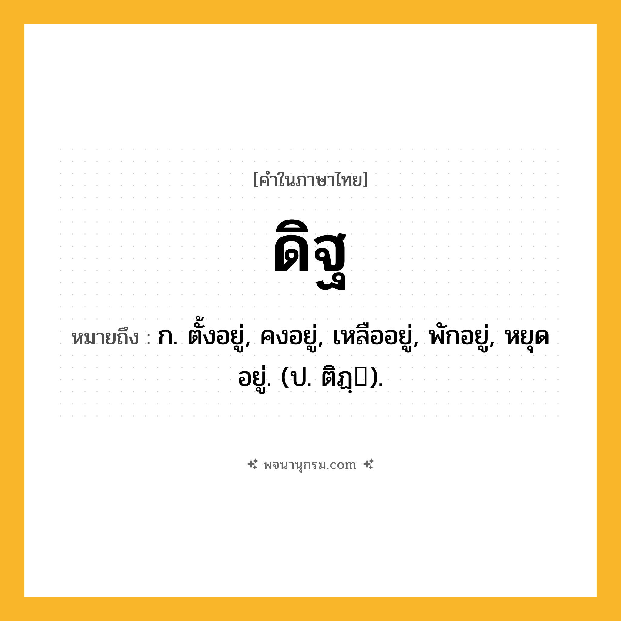 ดิฐ ความหมาย หมายถึงอะไร?, คำในภาษาไทย ดิฐ หมายถึง ก. ตั้งอยู่, คงอยู่, เหลืออยู่, พักอยู่, หยุดอยู่. (ป. ติฏฺ).