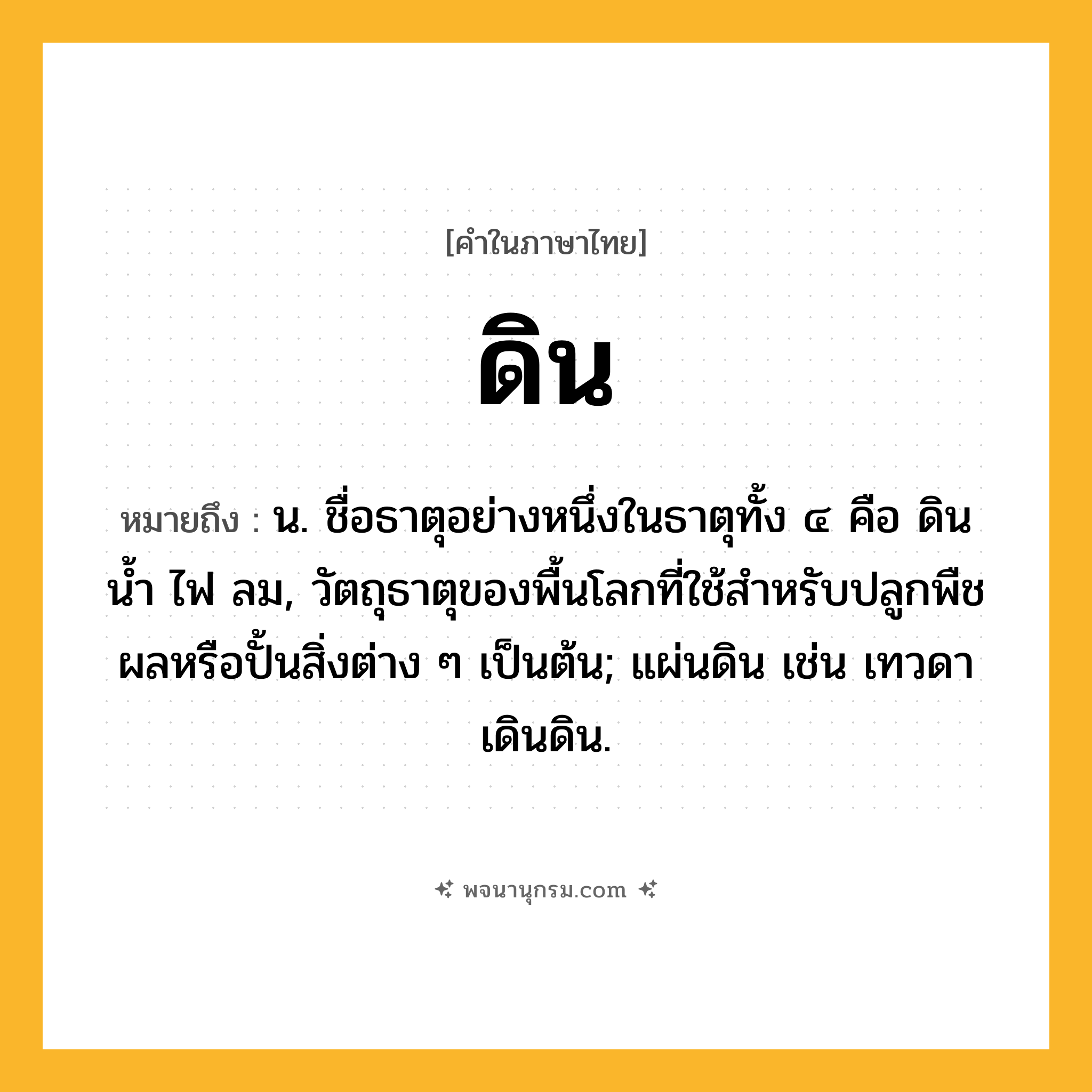 ดิน ความหมาย หมายถึงอะไร?, คำในภาษาไทย ดิน หมายถึง น. ชื่อธาตุอย่างหนึ่งในธาตุทั้ง ๔ คือ ดิน นํ้า ไฟ ลม, วัตถุธาตุของพื้นโลกที่ใช้สําหรับปลูกพืชผลหรือปั้นสิ่งต่าง ๆ เป็นต้น; แผ่นดิน เช่น เทวดาเดินดิน.